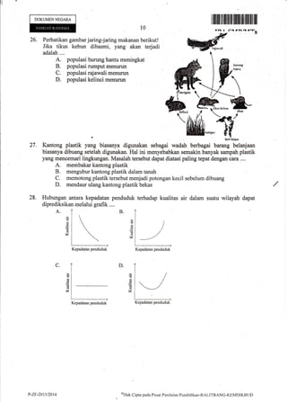DOKUMENNEGARA
l0
I iltfl ilt til ilffi lffi flilfl lfl tfl illllilt ffit
arll /rrr
^
a-s
26. Perhatikan gambar jaring-jaring makanan berikut!
Jika tikus kebun dibasmi, yang akan terjadi
adalah....
A. populasi burung hantu meningkat
B. populasi rumput menurun
C. populasi rajawali menurun
D. populasi kelinci rnenurun
I(antong plastik yang biasanya digunakan sebagai wadah berbagai barang belanjaan
biasanya dibuang setelah digunakan. Hal ini menyebabkan ssmakin banyak sampah plastik
yang mencemari lingkungan, Masalah tersebut dapat diatasi paling tepat dengan cara....
A. membakar kantong plastik
B. mengubur kantong plastik dalam tanah
C. memotong plastik tersebut menjadi potongan kecil sebelum dibuang
D. mendaur ulang kantong plastik bekas
Hubungan antara kepadatan penduduk terhadap kualitas air dalam suatu wilayah dapat
diprediksikan melalui grafik ....
A.
6J
d
u
reJ
27.
28.
B.
'E
(d
(n
V
6J
M
D.C.
d
*
Kepadatan penduduk Kepadatan penduduk
Kepadatan penduduk
/
-/
Kepadatan penduduk
P-ZF-2011/2014 t{trk Cipta paila Pusat Penilaian Pc:ndiclikan-BzLITB;NC-KEMDIKBLiD
 