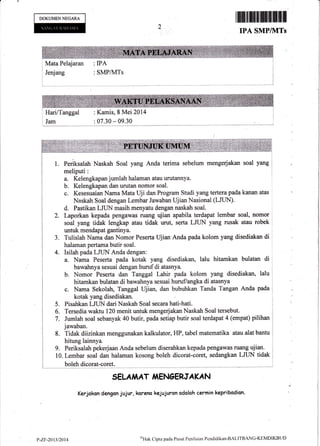 DOKUMENNEGARA
rffi$ffiilrffiffiil[ilil
IPA SMPIkITS
Mata Pelajaran : IPA
j Jenjang
i
: SMPAyITS
: Kamis, 8 Mei 2014i HarilTanggal : Kamis, 8 Mei 2014 ',
)
I Jam : 07.30 - 09.30 , ;
l*-.""-.*-"*'*.*-
1. Periksalah Naskah Soal yang Anda terima sebelum mengerjakan soal yang
meliputi:
a. Kelengkapan jumlah halaman atau urutannya.
b. Kelengkapan dan urutan nomor soal.
c. Kesesuaian Nama Mata Uji dan Program Studi yang tertera pada kanan atas
Naskah Soal dengan Lembar Jawaban Ujian Nasional (LJIIN).
d. Pastikan LJUN masih menyetu dengan naskah soal.
Z. taporkan kepada pengawas ruang ujian apabila terdapat lembar soal, nomor
soal yang tidak lengkap atau tidak urut, serta LJLIN yang rusak atau robek
untuk mendapat gantinya.
3. Tulislah Nama dan Nomor Peserta Ujian Anda pada kolom yang disediakan di
halaman pertama butir soal.
4. Isilah pada LJUN Anda dengan:
a. Nama Peserta pada kotak yang disediakan, lalu hitamkan bulatan di
bawahnya sesuai dengan huruf di atasnya.
b. Nomor Peserta dan Tanggal Lahir pada koLom yang disediakan, lalu
hitamkan bulatan di bawahnya sesuai huruf/angka di atasnya
c. Nama Sekolah, Tanggal Ujian, dan bubuhkan Tanda Tangan Anda pada
kotak yang disediakan.
Pisahkan LJUN dari Naskah Soal secara hatihati.
Tersedia waktu 120 menit untuk mengerjakanNaskah Soal tersebut.
Jumlah soal sebanyak 40 butir, pada seliap butir soal terdapat 4 (empat) pilihan
jawaban.
Tidak diizinkan menggunakan kalkulator, HP, tabel maternatika atau alat bantu
hitung lainnya.
9. Periksalah pekerjaan Anda sebelurn diserahkan kepada pengawa$ ruang ujian. I
10. Lembar soal dan halaman kosong boleh dicorat-coret, sedangkan LJUN tidak i
boleh dicorat-eoret. ,----r
SELAiIAT T{ENcERJAKAN
Kerjokan dangan jujur, koreno kejujuran adaloh cermin kapribadian.
5.
6.
7.
8.
p-zr-20 llt20t 4
oXat Cipta pada llusat Penilaian Pendidikan'IIALITBANC-KEMDIKBU D
 
