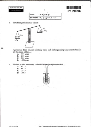 DOKUMEN NECARA
Nama : 1 uj uan ,D
IrtoPeserta: S_ OqS- r3Z - S
1. Perhatikan gambar neraca berikut!
Agar neraca dalam keadaan seirnbang, massa anak
sebelah kanan adalah ....
A. 350 gram
B. 850 gram
C. 950 gram
D. 1.050 gram
2. Suhu air (t) pada termometer Fahrenheit
A. 970 F
B. ggo F
c. 13lo F
D. 1400 F
?-zF-2013/2014
seperti pada gambm adalah ....
CF
f,[
ffi
I ffi illtl]lllllfl tlltfl uttffi tilfl tfl It lllt
IPA SMP/]VITs
timbangan yang harus ditambahkan di
oHak C:ipta oacla Pusat Penilaian Pendiclikan-BALITBANG.KEMDIKBLJD
 