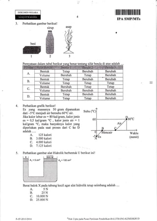 ,/.'
DOKUMENNEGARA
I ffifl ltilil fiilil1lt tilllt'lilillllt lllt llll
IPA SMP/]VITs
Perhatikan gambar beriku
'g'
ffi
besi ffi
:
t2
3.
asap
IM
AJ
tabel berikut be ifat benda di lah
Perhatikan grafik berikut!
Es yang massanya 50 gram dipanaskan
Suhu
dari -5"C menjadi air bersuhu 60oC air.
Jika kalor lebur es - 80 kal/gram, kalor jenis
es : 0,5 kal/gram oC
, kalor jenis air = 1
kal/gram oC, maka banyaknya kalor yang
diperlukan pada. saat proses dari C ke D
adalah....
A. 125 kalori
B. 3.000 kalori
C. 4.000 kalori
D. 7.125 kalori
Perhatikan gambar alat Hidrolik berbentuk I-l berikut
Az = 100 cmz
Berat balok X pada tabung kecil agar alat hidrolik tetap seimbang adalah ....
A. 5N
B. 25N
c. 10.000 N
D. 25.0011N
addalPe
4,
ini!5.
afir tahel beril(ut yang benar tentang sl atas aoalan..
A.
Bentuk Tetap Berubah Berubah
Volume Berubah Tetap Berubah
B.
Bentuk Tetap Berubah Berubah
Volume Tetap Tetap Tetap
C.
Bentuk Berubah Tetap Tetao
Voiume Berubah Berubah Berubah
D.
Bentuk Tetap Berubah Berubah
Volume Tetap Tetao Berubah
P-7.F-2013t2014
oHak
C ipta pad a P usat Pcn i krirrn Pend icl i kan -BALIT[| ANG-KEMDIKBI.ID
 