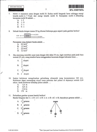 DOKUMENNEGARA
Mobil A massanya sama dengan mobil B. Kedua mobil
kinetik mobit A = 9 kali dari energi kinetik mobil B.
kecepatan mobil B adalah ....
A. 1:3
B. 1:9
C. 3:l
D. 9:1
r fiilril fl|iltffi il ffiilt flfi||il ltil llil
IPA SMP/NITs
bergerak lurus sehingga energi
Kecepatan mobil A dibanding
QHak
Cipta pada Pusat Pcnilaian Pendiclikan-BALITBANG-KEMDIKBt.lt)
7.
8. Sebuah benda dengan massa 20 kg dikenai beberapa gaya seperti pada gambar berikut!
Percepatan yang dialarni benda adalah ....
A. 0,5 m/sz
;. t',
^ti'C. 2,0 mls2
D. 3,5 m/s2 :
Jika seseorang memiliki cacat mata dengan titik dekat 50 cm, ingin membaca pada jarak baca
normal (25 cm), orang tersebut harus menggunakan kacamata dengan kekuatan lensa ....
A. 1 aiootri
2
B. 1 diootri
4
9.
C.
D.
lldiootri
2
2 dioptri
A. t
] s.t**n
B. 2 getaran
c. zf;s"t**
D. zlc"t*un
10. Seekor kelelawar mengeluarkan gelombang ultrasonik yang kecepatannya 340 m/s.
Kelelawar dapat menangkap sinyal suara pantulan dari pohon di depannya setelah 0,04
sekon. Jarak kelelawar terhadap pohon adalah ....
A. 3,4 m
B, O,S m
c. 13,6 m
D. 170 m
11. Perhatikan gambar ayunan bandul berikut!
Bandul bergetar dari A -+ B -+ C + B + A + B +C + B, banyaknya getaran adalah ....
t'-zF-2013t2014
 