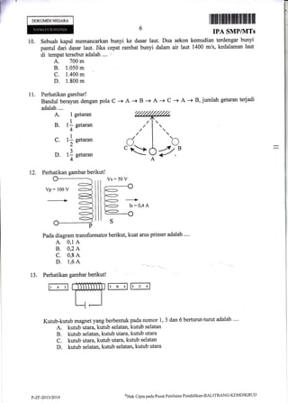 DOKUMENNEGAM
10. Sebuah kapal memancarkan bunyi ke dasar laut. Dua sekon kemudian terdengar bunyi
pantul dari dasar laut. Jika cepat rambat bunyi dalam air laut 1400 m/s, kedalaman laut
di tempat tersebul adalah .... i
A. 700 m
B. 1.050 m
c. 1.400 m
D. 1.800 nt
I lfiilffi llfNllffiffiff liltlilt.fifi fl ftfill
IPA SMPIVITs
11. Perhatikan gambar!
Bandul berayun dengan Pola C -r
adalah....
A. 1 getaran
B. 1l getaran
4
C. t| g"t**
2
D. 1.1 getaran
4
12. Perhatikan gambar berikut!
rl
i"r'
A + B + A + C -+ A -) B, jumlah getaran terjadi
Pada diagram transformator berikut, kuat arus primer adalah ....
A. 0,1 A
B. 0,2 A
C. 0,8 A
D' 1'6 A -- - --.__
13. Perhatikan gambar berikut!
r, A 'rfl5r' B7r', c 'r
Kutub-kutub magnet yang berbentuk pada nomor 1, 3 dan 6 berturut-turut adalah ....
A. kutub utaxa, kutub selatan, kutub selatan
B. kutub selatan, kutub utara, kutub utara
C. kutub ttara,kutub utara, kutub selatan
D. kutub selatan, kutub selatan, kutub utara
Vs:50 V
P-ZF-2013t2014
oHak Clipta pacla Pusat Pcniltrinn Pendiclikan-BALITBANG-KIl1l'{DIKBLIL)
 