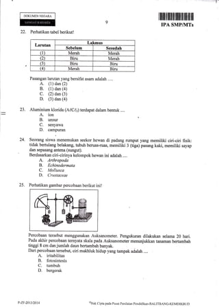 'i;:i?-
DOKUMEN NEGARA
9
ilililtl{tfi lfiilt ffi ilil{illlffi iilttil]
IPA SMP/]VITs
l-
I
I
22. Perhatikan tabel berikut!
Larutan Lakmus
Sebelum Sesudah
(1) Merah Merah
Q Biru Merah
(3) Biru Biru
G Merah Biru
Pasangan larutan yang bersifat asam adalah ....
A. (1) dan (2)
B. (1) dan (a)
C. (2) dan (3)
D. (3) dan (a)
23. Aluminium klorida (A[,Ch) terdapat dalam benruk ....
A. ion
B. unsur
C. senyawa
D. campuran
24. Seorang siswa menernukan seekor hewan di padang rumput yang memiliki ciri-ciri fisik:
tidak bertulang belakalg, tubuh beruas-ruas, memiliki 3 (tiga) pasang kaki, memiliki sayap
dan sepasang antena (sungut).
Berdasarkan ciri-cirinya kelompok hewan ini adalah ....
A. Arthropoda
B. Echinodermata
C. Mollusca
D. Crustaceae
25. Perhatikan gambar percobaan berikut ini!
Percobaan tersebul menggunakan Auksanometer. Pengukuran dilakukan selama 20 hari.
Pada akhir percobaan ternyata skala pada Auksanometer menunjukkan tanaman bertambah
tinggi 8 cm dan jumlah daun bertambah banyak.
Dari percobaan tersebut, ciri makhluk hidup yang tampak adalah ....
A. iritabilitas
B. fotosintesis
C. tumbuh
D. bergerak
P-ZT-20t3t2014 oHak
Clipta parla Pusat Penilaitrn Pendklikan-BALITBANG-KEMDIKBIJt)
 