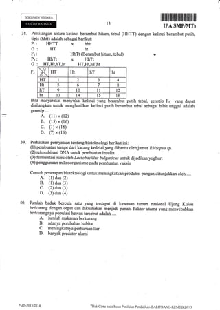 DOKUMENNEGARA
38. Pers
tipis
ilangan antara kelinci berambut
(hhtt) adalah sebagai berikut:
HHTT x hhtt
HT ht
13
hitarn, tebal (HHTT) dengan
IPA SMPINITs
kelinci berambut putih,
rp
P
G
Fr
Pz
G
Fz
HhTt
HhTt (Berambut hitam, tebal)
x HhTt
menyukai kelinci yang berambut putih tebal, genotip F2 yang dapat
menghasilkan kelinci putih berambut tebal sebagai bibit unggul adalah
Bila masyarakat
disilangkan untuk
genotip....
A. (11) x (12)
B. (1s) x (16)
C. (1) x (16)
D. (7) x (16)
39. Perhatikan pernyataan tentang bioteknologi berikut ini:
(1) pembuatan tempe dari kacang kedelai yang dibantu oleh jamur Rhizopus sp.
(2) rekombinasi DNA untuk pembuatan insulin
(3) fermentasi susu oleh Lactobactllus bwlgaricus untuk dijadikan yoghurt
(4) penggunaan rnikroorganisme pada pembuatan vaksin
Contoh penerapan bioteknologi untuk meningkatkan produksi pangan ditunjukkan oleh ....
A. (1) dan (2)
B. (1) dan (3)
C. (2) dan (3)
D. (3) dan (a)
40. Jurnlah badak bercula satu yang terdapat di kawasan taman nasional Ujung Kulon
berkurang dengan cepat dan dikuatirkan menjadi punah. Faktor utama yang menyebabkan
berkurangnya populasi hewan tersebut adalah ....
A. jumlah makanan berkurang
B. adanyaperubahanhabitat
C. meningkatnya perburuan liar
D. banyak predator alami
H'I t HT,Ht,h
x HT Ht hT ht
HT 1 2 J 4
Ht 5 6 7 8
hT 9 t0 11 t2
ht 13 L4 i5 16
P-ZF-20t3t2014 aHak
C ipta pacla P usar Pen i la ian Pcnd id i kan-BALITBANG-KEMDIKB t r t)
 