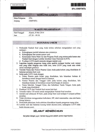 DOKUMEN NECARA
Mata Pelajaran
Jenjang : SMPilvITs
tu$flfrffifl|ffiffimfrffi
IPA SMP/1VITs
Hari/Tanggal
Jam
:Kamis,8 Mei 2014
: 07.30 - 09.30
2.
J.
1. Periksalah Naskah Soal yang Anda terima sebelum mengerjakan soal yang
meliputi:
a. Kelengkapanjumlah halaman atau urutannya.
b. Kelengkapan dan urutan nomor soal.
c. Kesesuaian Nama Mata Uji dan Program Studi yang tertera pada kanan atas
Naskah Soal dengan Lembar Jawaban UjianNasional (LJUN).
d, Pastikan LJTIN masih menyatu dengan naskah soal. i
Laporkan kepada'pengawas ruang ujian apabila terdapat lembar soal, nomor
soal yang tidak lengkap atau tidak urut, serta LJUN yang rusak atau robek
untuk mendapat gantinya.
Tulislah Nama dan Nomor Peserta Ujian Anda pada kolom yang disediakan di
halaman pertama butir soal.
4. Isilah pada LJUN Anda dengan:
a. Nama Peserta pada kotak yang disediakan, lalu hitamkan bulatan di
bawahnya sesuai dengan hurufdi atasnya.
b. Nomor Peserla dan Tanggal Lahir pada kolom yang. disediakan, lalu
hitamkan bulatan di bawahnya sesuai huruf/angka di atasnya
c. Nama Sekolah, Tanggal Ujian, dan bubuhkan Tanda Tangan Anda pada
kotak yang disediakan.
5. Pisahkan LJTIN dari Naskah Soal secara hati-hati.
5. Tersedia waktu 120 menit untuk mengerjakanNaskah Soal tersebut.
7. Jumlah soal sebanyak 40 butir, pada setiap butir soal terdapat 4 (empat) pilihan
jawaban.
8. Tidak diizinkan menggunakan kalkulator, HP, tabel matematika atau alat bantu
hitung lainnya.
9. Periksalah pekerjaan Anda sebelum diserahkan kepada peagawas flrang ujian"
10. Lembar soal dan halaman kosong boleh dicorat-coret, sedangkan LJUN tidak
boleh dicorat-coret.
SELA,I,IAT I1AENOERJA KA N
Kerjokon dengon jujur, koreno kejujuron odoloh cermin kepribodian.
L*
P-ZF-2At3t2Al4
oHak
Cipta pada Pusat Penilaian Pendidikan-BALITBANC-KEMDIKBTJD
 
