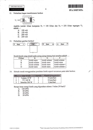 DOKUMENNEGARA
12, Perhatikan bagan transformator berikut
V, =40V
Apabila jumlah lilitan kumparan
adalah.,..
A. 100 volt
B. 150 volt
C. 200 volt
D. 250 volt
13. Perhatikan gambar berikut!
(M# t
Itffiffiil ililril tilililtfl lilillilllll
IPA SMP/MTS
Nt = 100 lilitan Nz = 250 lilitan tegangan V2
M Besi N O Besi P
dan
K Besi L
adalah....Kutub-kutub vans teriadi besi tersebut
Pilihan K N P
A
B
C
D
kutub utara
kutub selatan
kutub selata4
kutub utara
kutub selatan
kutub utara
kutub utara
kutub utara
kutub selatan
kutub utara
kutub selatanr
kutub selatan'
14. Sebuah rumah menggunakan peralatan tistrik seperti tercantum pada tabel berikut.
Berapa besar energi listrik yang digunakan selama I bulan (30 hari)?
A. 120 kwh
B. 60 kwh
c. 40 kwh
D. 20 kwh
oHak C:ipta pacla Pusat Pcnilaian I'enr1idikirn-BA1-lTBANG-l([N'lDIKBt;L)
10 jam/trari
10 jamftrari
Lampu 10 W
TV 100 W
Seterika 300 W
t'"7.r: -701312014
t-
 
