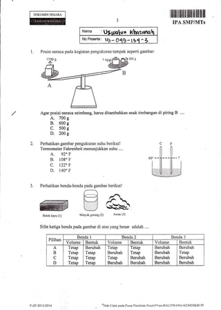 DOKUMENNEGARA
Nams :Ut n
No Fes*da: tb - OqE -bq -
1. Posisi neraca pada kegiatan pengukuran tampak seperti gambar:
200 g
Agar posisi neraca seimbang, harus ditambahkan
A., 700 g
B. 600 g
C. 500 g
D. 200 g
Perhatikan gambar pengukuran suhu berikut!
Termometer Fahrenheit menunjukkan suhu ....
A. 920 F
B. 1080 F
c. l22 F
D. 140" F
Sifat ketiga benda pada gambar di atas yang benar adalah ....
3.
r Iflilil til llilr fi rillllllffi llfl llil llil
IPA SMP/1VITs
anak timbangan di piring B
Pilihan
Benda 1 Benda 2 Benda 3
Volume Bentuk Volume Bentuk Volume Bentuk
A
B
C
D
Tetap
Tetap
Tetap
Tetap
Berubah
Tetap
Tetap
Tetap
Tetap
Berubah
Tetap
Berubah
Tetap
Tetap
Berubah
Berubah
Berubah
Berubah
Berubah
Berubah
Berubah
Tetap
Berubah
Berubah
P-ZF-2013t?014
o)Hirk
Cipra pada Pusilt Penilairrn PendiCikan-IIALITBANG-KEMDIKBLJD
 