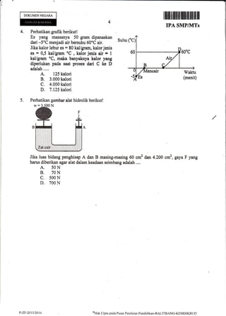 DOKUMENNEGARA
I iltflilt]fl illlfltilff tfl trilffi ilt illr
IPA SMPIkITs
4. Perhatikan grafik berikut!
Es yang massanya 50 gram dipanaskan
dari -5oC menjadi air bersuhu 50oC air.
Jika kalor lebur es = 80 kal/gram, kalor jenis
es = 0,5 kal/gram oC
, kalor jenis air * 1
kal/gram oC, maka banyaknya kalor yang
diperlukan pada saat proses d$i C ke D
adalah....
A. 125 kalori
B. 3.000 kalori
C. 4.000 kalori
D. 7,125 kalori
Suhu
5. Perhatikan gambar alat hidrolik berikut!
Jika luas bidang penghisap A dan B masing-masing 60 cm2 dan 4.200 cm2, gaya F yang
harus diberikan agar alat dalam keadaan seimbang adalah ....
A. 50N
B. 70N
c. 500 N
D. 700 N
P-ZF-20t3/2014 oHak Clipta pacla Pusat Peniltritrn Penrliclikan-BALITBANC-KEMttlKBt lD
 