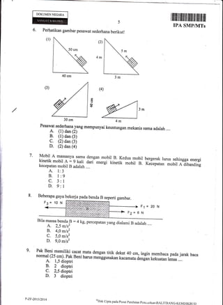 DOKUMENNECARA
I ilflflil ffi trilt ililililil flil ilflt fltr ilil
ItrA SMP/IVITs
6. Peihatikan gambar pesawat sederhana berikut!
(1)
Q)
(4)
3m
7.
A. I
B. 1
c.3
D.9
J
9
I
1
F1
N
=20N
9.
40 cm
30 cm
il4m
()
o!$
Pesawat sederhanayang mempunyai keuntungan mekanis sama adalah ....
A. (1) dan (2)
B. (1) dan (3)
C. (2) dan (3)
D. (2) dan (a)
Mobil A massanya- sama dengan mobil B. Kedua mobil bergerak lurus sehingga energi
-::![},fi:|rt ; :Jil| 1*t-
energi kinetik .,ouii e. r.""putan mobir A dibanding
Bila massa benda B :4 kg, percepatan yang dialami B adalah ....
A. 2,5 m/s2
B. 4,0 m/s2
C. 5,0 m/s2
D. 9,0 mls2
ingin membaca pada jarak bacanormal (25 cm), Pak Beni harus meiggunakan kacamatu irng* kekuatan rensa ....A. 1,5 dioptri
B. 2 dioptri
C. 2,5 dioptri
D. 3 dioptri
8. Beberapa gaya bekerj apadabenda B seperti gambar.
F3= 10 N
F2= 6
P-ZF-20t3/2014 *H.k
cipta pacra pusat pcni raian pcndicri kan-BALITB ANG-rflrMDIKBt,r)
 