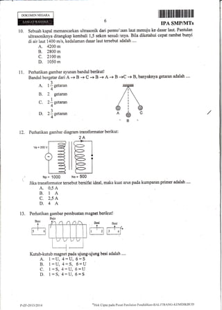 DOKUMENNEGARA ff ililtil}|Ifiil,ffi [lffi ffi ilil1ffi lll
IPA SMP/1VITs
10, Sebuah kapal memancarkan ultrasonik dari permu'laan laut menuju ke dasar laut. Pantulan
ultrasoniknya ditangkap kembali 1,5 sekon sesudr,hnya. Bila diketahui cepat rambat bunyi
di air laut 1400 m/s, kedalaman dasar laut tersebut adalah ....
A. 4200 m
B. 2800 m
C. 2100 m
D. 1050 m
Perhatikan gambar ayunan bandul berikutt
Bandul bergetar dari A + B + c -+ B -+ A + B -+C -+ B, banyakrya getaran adalah ....
11.
A. l l setaran
4-
B. 2 gctwan
2l setaran
4"
2-l setaran
4-
C.
D.
12. Perhatikan gambar diagram transformator berikut :
2A
' Jiku transformator tersebut bersifat ideal, maka kuat arus pada kumparan primer adalah ....
A. 0,5 A
B. 1A
C. 2,5 A
D.4 A
13, Perhatikan gambar pembuatan magnet berikut!
Besi
t
r:---l-r
l' _
ol
ffiffi'
l
t.
Kutub-kutub magnet pada ujung-ujung besi ndalalt '..,
A. 1:U,4:U, $*5
B. 1=u, {:S, 6=IJ
C" 1:S,4:U,6=U
D. 1=S,4:U,5=$
vp=2oov
ilr-lIIE T
llF- |
Np= 1000 Ns= 500
P-Zr-2Q11/2014
nrltlak
Clipta pacla Pusat Peniltrian Perrdiclikan-BALITBANG-KE1'{DIKBtlt)
 