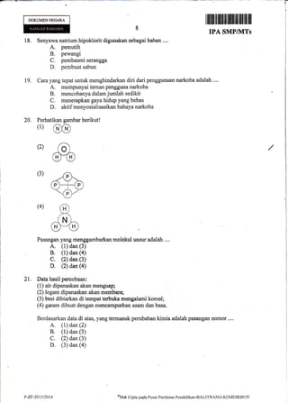 DOKUMENNEGARA
20. Per
(1)
(2)
(4)
IffitffiffiilffiffiHffl#illilil$lil
IPA SMPIIVITS
18. Senyawa natrium hipoklorit digunakan sebagai bahan ....
A. pemutih
B. pewangi
C. pembasmi serangga
D. pembuat sabun
19. Cara yang tepat untuk menghindarkan diri dari penggunaan narkoba adalah ....
A. mempunyai teman pengguna narkoba
B. mencobanya dalam jurnlah sedikit
C. menerapkan gaya hidup yang bebas
D. aktif menyosialisasikan bahaya narkoba
hatikan gambar
@(D
ad
ffiD
berikut!
(3)
Pasangan yang menggambarkan molekul unsur adalah ....
A. (1) dan (3)
B. (1) dan (a)
C. (2) dan (3)
D. (2) dan (a)
21. Data hasil percobaan:
(1) air dipanaskan akan menguap;
(2) logam dipanaskan akan membara;
(3) besi dibiarkan di tempat terbuka mengalami korosi;
(4) garam dibuat dengan mencampurkan asam dan basa.
Berdasarkan data di atas, yang termasuk perubahan kimia adalah pasangan nomor ....
A. (i) dan (2)
B. (1) dan (3)
C. (2) dan (3)
D. (3) dan (a)
t>-2F"2013t2014 oHak Cipta parla Pusat Pen ilaian Pendidikan-BALITBANG-KEMDIKBL.iI)
 