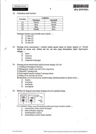 'rlf t.
23.
DOKIJMENNEGARA
22. Perhatikan tabel berikut!
Larutnn
Lakmus
Sebelum Sesudah
(1) Merah Merah
Q Biru Merah
(3) Biru Biru
G Merah Biru
Pasangan larutan yang bersifrt asam adalah ....
A. (1) dan (2)
B, (l) dan (a)
C. (2) dan (3)
D. (3) dan (a)
Seorang siswa memasukan I sendok makan garam dapur ke dalarn segelas air. Setelah
diaduk air terasa asin. Dalam hal ini, zat asin yang dimasukkan dapat digolongkan
sebagai....
A. unsur
B. senyawa
C. rnolekul
D. campuran heterogen
Seorang siswa menemukan sejenis hewan dengan ciri-ciri:
1) Tubuhnya bersegmen (beruas)
2) Mempunyai rangka luar dari kitin yang keras
3) Memiliki 5 pasang kaki
4) Pada bagian kepala terdapat 2 pasang antena
5) Hidup di air laut dan air tawar
Berdasarkan ciri-cirinya hewan tersebut dapat dikelompokkan ke dalam kelas ....
A. insecta
B. crustacea
C. arachnida
D. myriapoda
25, Berikut ini diagram percobaan tentang ciri-ciri makhluk hidup:
24.
ffil ffiffTaAB
Ciri makhluk hidup yang ditunjukkan pada percobaan tersebut adalah ....
A. memerlukan udara untuk beinapas
B. peka terhadap rangsang
C. membutuhkan cahaya
D. memerlukan nutrisi untuk tumbuh
IPA SMF/1VITs
t,-zF-2013/2014 oHak Cipta pacla Pusat Pcrrilaian Pcndidikan-BALITBANC-KEMDIKBtID
 