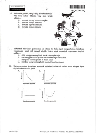 a-
DOKUMEN NEGARA
26. Perhatikan gambar jaring-jaring makanan berikut!
Jika tikus kebun dibasmi, yarLg akan terjadi
adalah....
A. populasi burung hantu meningkat
B. populasi rumput menurun
C. populasi rajawali menurun
D. populasi kelinci menurun
A.
I iltfl|il til fiilililHililfiffi]ilil tffi ilil
r /rtVI if.Ias
w{
10
Ll P*t
eB-EMW
27. Bertambah banyaknya pemukiman di sekitar ibu kota dapat mengakibatkan terjadinya
pencemaran tanah oleh sampah plastik. Upaya untuk mengatasi pencemaran tersebut
adalah ....
A. tidak menggunakan plastik untuk kantong belanja
B. melarang pemakaian plastik untuk membungkus rnakanan
C. mengubur sampah plastik di dalam tanah
D. mendaur ulang limbah plastik menjadi kerajinan tangan
28. Hubungan arfiaru kepadatan penduduk terhadap kualitas air dalam suatu wilayah dapat
diprediksikan melalui grafik ....
bcti hlmnr
B.
d
6,
14
(d
a(!
d
v
D.C.
d
V
d
6
rn
|d
Kepadatan penduduk Kepadatan penduduk
Kepadatan penduduk
-iKepadatan penduduk
P-ZI;-2013 2014 oHak
Clipta pacla P usat Pcnilaian Pendklikan-BALITB ANC-KEMDI KBLI D
 