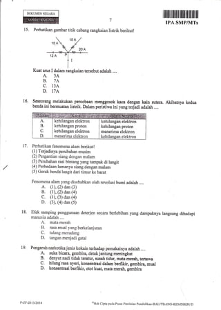 DOKUMEN NEGARA
I ilrilril til ililt ilt tiltlll ffi ilrll'ltil fiil
keduat6.
IPA SMP/]VITs
15. Perhatikan gambar titik cabang rangkaian listrik berikut!
Kuat arus I dalam rangkaian tersebut adalah....
A. 3A
B, 7A
C. 13A
D. I7A
Seseorang melakukan percobaan menggosok kaca dengan kain sutera. Akibatnya
benda ini bermuatan listrik. Dalam peristiwa ini yang te4adi adalah ..,.
A
B
C
D
kehilangan elektron
kehilangan proton
kehilangan elektron
menerima elektron
kehilangan elektron
kehilangan proton
menerima elektron
kehilangan elektron
Perhatikan fenomena aiam berikut!
(l) Terjadinya perubahan musim
(2) Fergantian siang dengan rnalam
(3) Perubahan rasi bintang yang tampak di langit
(4) Perbedaan lamanya siang dengan malam
(5) Gerak benda langit dari timur ke barat
Fenomena alam yang disebabkan oleh revolusi bumi adalah ....
A. (l), (2) dan (3)
B. (r), (2) dan (4)
C. (1), (3) dan (a)
D. (3), (4) dan (5)
Efek samping penggunaan deterjen secara berlebihan yang dampaknya langsung dihadapi
manusia adalah ....
A. mata merah
B. rasa mual yang berkelanjutan
C. tulang meradang
D. tangan menjadi gatal
Pengaruh narkotika jenis kokain terhadap pemakainya adalah....
A. suka bicara, gembira, detak jantung meningkat
B. denyut nadi tidak teratur, susah tidur, mata merah, tertawa
C. hilang'rasa nyeri, konsentrasi dalam berfikir, gembira, mual
D. konsentrasi berfikir, otot kuat, mata merah, gembira
17.
18.
t9,
l,-zF-2013/2014 'oHtrk Cipta pada Pusat Penilirian PeniJiclikan-BALITB.4NG-KEMDIKBt.tl)
 