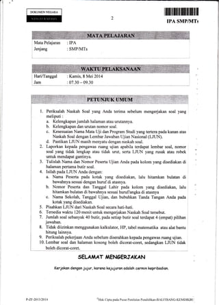 DOKUMENNEGARA
Jenjang :SMPI!{Ts
2
tffiffiffiiltffiffimHt
IPA SMPI}ITS
Mata Pelajarau : IPA
HarilTanggal : Kamis, 8 Mei 2014
: 07.30 - 09.30
Naskah Soal yang Anda terima sebelum mengerjakan soal yang
Kelengkapan jumlah halaman atau urutanaya.
Kelengkapan dan urutan nomor soal.
Kesesuaian Nama Mata Uji dan Program Studi yang tertera pada kanan atas
Naskah Soal dengan Lembar Jawaban Ujian Nasional (LJUN).
d. Pastikan LJLIN masih menyatu dengan naskah soal.
Laporkan kepada pengawas ruang ujian apabila terdapat lembar soal, nomor ,
soal yang tidak lengkap atau tidak urut, sefia LIUN yang rusak atau robek
Tulislah Nama dan Nomor Peserta Ujian Anda pada kolom yang disediakan di
halaman pertama butir soal.
Isilah pada LJUN Anda dengan:
a. Nama Pssefia pada kotak yang disediakan, lalu hitamkan bulatan di ,
.
bawahnyasesuai dengan hurufdi atasnya. I
b. Nomor Peserta dan Tanggal Lahir pada kolom yang disediakan, lalu
hitamkan bulatan di bawahnya sesuai huruflangka di atasnya
c. Nama Sekolah, Tanggal Ujian, dan bubuhkan Tanda Tangan Anda pada
kotak yang disediakan.
Pisahkan LJLIN dari Naskah Soal secara hati-hati.
Tersedia waktu 120 menit untuk mengerjakan Naskah Soal tersebut.
Jumlah soal sebanyak 40 butir, pada setiap butir soal terdapat 4 {empat) pilihan
jawaban.
Tida"k diizinkan menggunakan kalkulator, HP, tabel matematika atau alat bantu
hitung lainnya.
9. Periksalah pekerjaan Anda sebelum diserahkan kepada pengawas rumg ujian.
10. Lembar soal dan halaman kosong boleh dicorat-coret, sedangkan LJLIN tidak
boleh dicorat-coret
SELA,I AT iAENGERJAKAN
Kerjakan dengan jujur, koreno kejujuron odoloh cermin kepribodion.
a.
b.
c.
)
J.
4.
5"
6.
7.
8.
y-zr-2at3tzau o)Hak
Cipta pada Pusat Penilaian Pcnrlielikan-BALITBANC-KijMrtfSL,
 