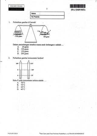 I
lllllilfrilffiiffi$ffiffi|
IPA SMPI,LITs
$lArm
xriffi
iltePEeerh
1. Perhatikan gambar di bawah!
Dalaqr penimbangan tersebut massa anak timbangan x adalah ....
A. 20 grarrt
B. 100 gram
C. 150 gram
D. 200 gram
2. Perhatikan gambar'termometer berikut!
CF
,oo"
fl------f1f 212"
l!
III I]]
;
Suhu P pada termometer celsius adalah ....
A. 760 C
B, 720 C
c. 500c
D. 400C
DOKUMENNECAM
sHak Cipta pacla Pusat Pcnilirim Pendiclikon.i:r"LITBANG-KEMDIKBTJDP-7.F"24t3/2014
 