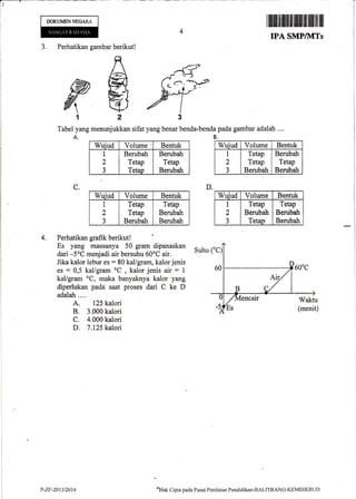 T
1
I
DOK{.MffiNNffiARA
4. Perhatikan grafik berikut!
Es yang rnassanya 50 gram dipanaskan
dari -5oC menjadi air bersuhu 60oC air.
Jika kalor lebur es = 80 kal/gram, kalor jenis
es = 0,5 kal/gram oC
, kalor jenis air = 1
kaVgram oC, maka banyaknya kalor yang
diperlukan pada saat proses dari C ke D
adalah....
A. 125 kalori
B. 3.m0 kalori
C. 4.000 kalori
D. 7.125 kalori
D.C.
il[ffiffifl]Htrfliililililfiil
IPI SMP/MTS
J. Perhatikan gambar berikut!
Tabel yang menunjukkan sifat yang benar benda-bendapada gambar adalah ....
A. B.
Wuiud Volume ' Bentuk
I
2
3
Berubah
Tetap
Tetap
Berubah
Tetap
Berubah
Wuiud Volurne Bentuk
1
2
J
Tetap
Tetap
Berubah
Tetap
Berubah
Berubah
Suhu
%ak Clipta pada Pusat Penilaian Pendiclikan-BALITBANC-KEMDIKBUf)
i -;?-,j$
UT
Wuiud Volume Bentuk
1
2
3
Tetap
Tetap
Berubah
Berubah
Tetap
Benfiah
Wuiud Volurne Bentuk
1
2
3
Tetap
Berubah
Tetao
Tetap
Berubsh
Berubah
P-ZF-2013/2014
 