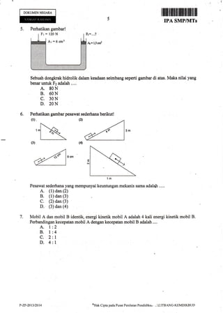 Perhatikan gambar!
Fr=120N
Ar=6cm2
DOKUMENNEGAR.A
Ilflilffif,ffiffiffiffiffiffiillffiil]
IPA SMFIIVITs
5.
6.
Sebuah dongkrak hidrolik dalam keadaan seimbang seperti garnbar di atas. Maka nilai yang
benaruntuk Fz adalah ....
A. 80N
B. 60N
C. 30N
D. 20N
Perhatikan gambar pesawat sederhana berikut!
(l)" @ /
,, a,^
1m
Pesawat sederhana yang rnempunyai keuntungan mekanis sama adalah .. ..
A. (1) dan (2)
B. (1) dan (3)
C. (2) dan (3)
D. (3) dan (a)
Mobil A dan mobil B identik, energi kinetik mobil A adalah 4 kali energi kinetik mobil B.
Perbandingan kecepatan mobil A dengan kecepatan mobil B adalah ....
A. 1
B. I
c.2
D.4
(4)(3)
7.
2
4
1
1
P-ZF-2013nAt4 oHak
Cipta pacla Pusat Peni laian Pendidikar, - . -'.LITBANG-KEMDIKBLJT)
 