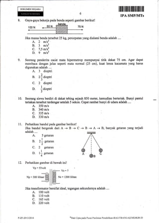 8. Gaya-gaya bekerja pada benda seperti gambar berikut!
Jika massa benda tersebtrt 25 kg, percepatan yang dialar'ni benda adalah ....
A. 2 m/s2"
B. 3 m/s2
C. 7,.5 mlsz
D. g m/s2
Seorang penderita caiat mata
mernbaca dengan jelas seperti
digunakan adalah ....
A. 3 dioptri
)
B.2ldioptri
5
C. 2 dioptri
1
D. : diootriaL
J
DOKUMENNEGARA
I rffi lltltlltilflllt tililllilt $lllilil llil
IPA SMPIIVITs
Agar dapat
yang harus
9. hipermetrop mempunyai titik dekat 75 cm.
mata normal (25 cm), kuat lensa kacamata
11.
10. Seorang siswa berdiri di dekat tebing sejauh 850 meter, kemudian berteriak. Bunyi pantul
teriakan tersebut terdengar setelah 5 sekon. Cepat rarnbat bunyi di udara adalah ....
A. 350 m/s
B. 340 m/s
C. 335 m/s
D. 330 m/s
Perhatikan bandul pada gambar berikut!
Jika bandul bergerak dari A -+ B -+
adalah....
A. 5 getaran
1
B. 2- eetaran
2"
C. 2 getaran
D. 11 setaran
4"
12. Perhatikan gambar di bawah ini!
C + B + A -> B, banyak getaran yang terjadi
Vp:55volt
aiNp = 300lilitan'E
6-- vs:?
ffi
*' = l2oo lititan
KJ
Jika transformator bersifat ideal, tegangan sekundernya adalah ,...
A. 100 volt
B, 110 volt
C. 165 volt
D. 220 volt
B
P-ZF-2013/2014 oHtrk
Clipta pada Pusrrt Penilaitrn Pendiclikan-BAI-ITBANG-KEMDIKBLIT)
 