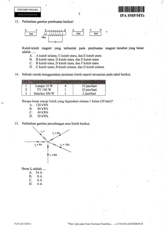 DOKUMENNEGAM
r ffiilfi $tllfl [lllffitil]itltilfitffi ilil
IPA SMPINITS
13. Perhatikan gambar pembuatan berikut!
Kutub-kutub magnet yang terbentuk pada pembuatan rnagne! tersebut yang benar
adalah ....
A. A kutub selatan, C kutub utara, dan E kutub utara
B. B kutub utara, D kutub utara, dan E kutub utara
C. B kutub utara, D kutub utara, dan F kutub utara
D. C kutub utara, B kutub selatan, dan D kutub selatan
14. Sebuah rumah menggunakan peralatan listrik seperti tercantum pada tabel berikut.
Berapa besar energi listrik yang digunakan selama 1 bulan (30 hari)?
A. 120 kwh
B. 60 kwh
c. 40 kwh
D. 20 kwh
EF
fb.'tl
AB
f b"I
CD
f b.'-l
15. Perhatikan gambar percabangan arus listrik berikut.
Besar I+ adalah....
A. 14A
B. 8A
C. 6A
D. 4A
Lampu 10 W
TV 100 W
Seterika 300 W
10 jam/hari
10 jam/luri
P-ZF-2Q13t2014 oHak
Clipta pacla Pusat Penilaitrn Pendicli ka,, .-.:'LITBANG-KEMDIKBLI D
 
