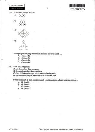 DOKUMENNEGAR.A
ilfiiltft#ffiffiffiil
IPA SMPIIVITs
20. Perhatikan gambar berikut!
(1)
@
(2) ao)
m(3)
(4)
Pasangan ga,qrbar yang merupakan molekul senyawa adalah ....
A. (1) dan (3)
B. (1) dan (a)
C. (2) dan (3)
D. (2) dan (4)
21. Data hasil percobaan:
(1) air dipanaskan akan menguap;
(2) logam dipanaskan akan mernbara;
(3) besi dibiarkan di tempat terbuka mengalami korosi;
(4) garam dibuat dengan mencampurkan asam dan basa.
Berdasarkan data di atas, yang termasuk perubahan kimia adalaLr pasangan Romor....
A. (l) dan (2)
B. (1) dan (3)
C. (2) dan (3)
D. (3) dan (a)
P-ZF-20t3t2014 oUat Clpta pada Pusat Penilaian Pondidikan-BALITBANG-KEMDIKBUD
 