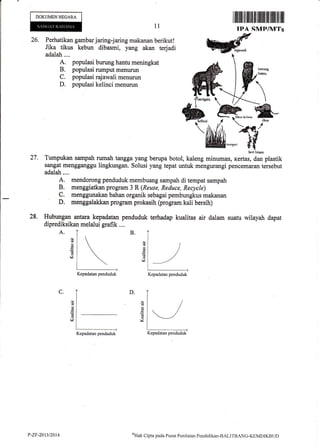 DOKUMENNEGARA
1l
Iiltililtffi ilillililililililtllllilil ffi
IPA SMP/MTs
27.
28.
26. Perhatikan gambar jaring-jaring makanan berikut!
Jika tikus
-kebun
dibasmi, y*e akan terjadi Wdfadalah.... r
A. populasi bur-ung hantu meningkat
B. populasi rumptrt menurun
C. populasi rajawali menurun
D. populasi kelinci menurun
htr{i hi$ril
Tumpukan sampah rumah tangga yang berupa botol, kaleng minuman, kertas, dan plastik
sangat mengganggu lingkungan. Solusi yang tepat untuk mengurangi pencemaran teriebut
adalah....
A. mendorong penduduk membuang sampah di tempat sampah
B. menggiatkan program 3 R (Reuse, Reduce, Recycle)
C. menggqnakan bahan organik sebagai pembungkus makanan
' D. rnenggalakkan program prokasih (program kali bersih)
Hubulrgan antara kepadatan penduduk terhadap kualitas air daiarn suatu wilayah dapat
diprediksikan melalui grafik ....
A.
(!
€
(B
v
d
6
d
v
D.C.
d
d
l
6
d
V
Kepadatan penduduk Kepadatan penduduk
Kepadatan penduduk Kepadatan penduduk
P-ZF-2013t2014
(TIak
Cipta pacla Pusat Peniltrian Pcndiclikan-BALITBANG-KEMDIKBI"JD
 