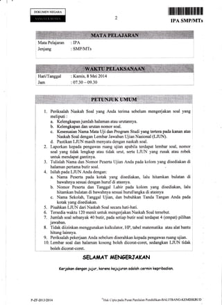 'l
DOKUMENNEGARA
; Mata Pelajaran
i Jenjang
: IPA
: SMPAzITs
ilfiffififfiilffiffimffiffi
IPA SMPIT{TS
: Kamis, 8 Mei 2014
: 07.30 * 09.30
l. Periksalah Naskah Soal yang Anda terima sebelum mengerjakan soal yang r
a. Kelengkapan jumlah halaman atau urutannya. .
b. Kelengkapan dan urutan nomor soal. i
c. Kesesuaian Nama Mata Uji dan Program Studi yang tertera pada kanan atas i
Naskah Soal dengan Lembar Jawaban Ujian Nasional (LJLIN).
d. Pastikan LJLIN masih menyatu dengan naskah soal.
2. Laporkan kepada pengawas ruang ujian apabila terdapat lembar soal, nomor
soal yang tidak lengkap atau tidak urut, serta LJUN yang rusak atau robek
untuk mendapat gantinya.
Tulislah Nama dan Nomor Peserta Ujian Anda pada kolom yang disediakan di
halaman pertama butir soal.
Isilah pada LJLIN Anda dengan:
a. Nama Peserta pada kotak yang disediakan, lalu hitamkan bulatan di
bawahnya sesuai dengan huruf di atasnya.
b. Nomor Peserta dan Tanggal Lahir pada kolom yang disediakan, lalu
hitamkan bulatan di bawahnya sesuai huruflangka di atasnya
c. Nama Sekolah, Tanggal Ujian, dan bubuhkan Tanda Tangan Anda pada
kotak yang disediakan.
Pisahkan LJLrN dari Naskah Soal secara hati-hati.
Tersedia waktu 120 menit untuk mengerjakan Naskah Soal tersebut.
Jumlah soal sebanyak 40 butir, pada setiap butir soal terdapat 4 (empat) pilihan
jawaban.
Tidak diizinkan menggunakan kalkulator, HP, tabel matematika atau alat bantu
SELA IiAT,ITIENCERJA KA N
Kerjckon dengan jujur, koreno kejujuron odolah carmin kepribadion.
3.
4.
5.
6.
7.
8.
i hitung lainnya. i
i9,PeriksalahpekerjaanAndasebelumdiserahkankepadapengawasruangujian.,.
I tO.Lembar soal dan halaman kosong boleh dicorat-coret, sedangkan LJUN tidak I
i boleh dicorat-coret. i
i-------- ,-- ^-.- --
p-zv-20t312014 ol{ak Clipta pacla Pusat Peni lairrn Pendidikan-BALI TBANC-KEMDIKBUD
 