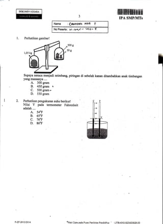 DOKUMENNEGARA
ililfl llllllfi ffi fi ilf, }ilrillfilfl ilil
IPA SMP/l![Ts
Nama :C*rYuUo ffolB f
No Feserta : tf -64'' - tlts -
1. Perhatikan gambar!
500 g
5og
Supaya neraca menjadi seimbang, piringan di sebelaLr kanan ditambahkan anak timbangan
yang massanya....
A. 300 gram
B. 450gram t
C, 500 gram-
D. 550 gram
Perhatikan pengukuran suhu berikut !
Nilai Y pada termometer Fahrenheit
adalah....
A. 540F
B. 650F
c. 76"F
D. g60F
P-ZF-2013t20t4 oUtit Cipta pada Pusat Penikian Pendiclikrrr - i,I1'BANG-KEMDIKBI.iD
 