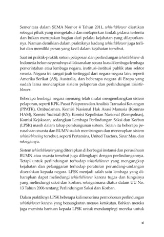 xi
Sementara dalam SEMA Nomor 4 Tahun 2011, whistleblower diartikan
sebagai pihak yang mengetahui dan melaporkan tindak pidana tertentu
dan bukan merupakan bagian dari pelaku kejahatan yang dilaporkan-
nya. Namun demikian dalam praktiknya kadang whistleblower juga terli-
bat dan memiliki peran yang kecil dalam kejahatan tersebut.
Saat ini praktik-praktik sistem pelaporan dan perlindungan whistleblower di
Indonesiabelumsepenuhnyadilaksanakansecaraluasdilembaga-lembaga
pemerintahan atau lembaga negara, institusi-institusi publik atau sektor
swasta. Negara ini sangat jauh tertinggal dari negara-negara lain, seperti
Amerika Serikat (AS), Australia, dan beberapa negara di Eropa yang
sudah lama menerapkan sistem pelaporan dan perlindungan whistle-
blower.
Beberapa lembaga negara memang telah mulai mengembangkan sistem
pelaporan, seperti KPK. Pusat Pelaporan danAnalisis Transaksi Keuangan
(PPATK), Ombudsman, Komisi Nasional Hak Asasi Manusia (Komnas
HAM), Komisi Yudisial (KY), Komisi Kepolisian Nasional (Kompolnas),
Komisi Kejaksaan, sedangkan Lembaga Perlindungan Saksi dan Korban
(LPSK) masih dalam tahap pembangunan sistem. Selain itu beberapa pe-
rusahaan swasta dan BUMN sudah membangun dan menerapkan sistem
whistleblowing tersebut, seperti Pertamina, United Tractors, Sinar Mas, dan
sebagainya.
Sistemwhistlebloweryangditerapkandiberbagaiinstansidanperusahaan
BUMN atau swasta tersebut juga dilengkapi dengan perlindungannya.
Tetapi untuk perlindungan terhadap whistleblower yang mengungkap
kejahatan dan pelanggaran terhadap peraturan perundang-undangan
diserahkan kepada negara. LPSK menjadi salah satu lembaga yang di-
harapkan dapat melindungi whistleblower karena tugas dan fungsinya
yang melindungi saksi dan korban, sebagaimana diatur dalam UU No.
13 Tahun 2006 tentang Perlindungan Saksi dan Korban.
DalampraktiknyaLPSKbeberapakalimenerimapermohonanperlindungan
whistleblower karena yang bersangkutan merasa ketakutan. Bahkan mereka
juga meminta bantuan kepada LPSK untuk mendampingi mereka untuk
 