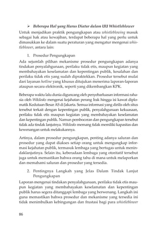 86
Beberapa Hal yang Harus Diatur dalam UU Whistleblower
Untuk menjadikan praktik pengungkapan atau whistleblowing masuk
sebagai hak atau kewajiban, terdapat beberapa hal yang perlu untuk
dimasukkan ke dalam suatu peraturan yang mengatur mengenai whis-
tleblower, antara lain:
1. Prosedur Pengungkapan
Ada sejumlah pilihan mekanisme prosedur pengungkapan adanya
tindakan penyalahgunaan, perilaku tidak etis, maupun kegiatan yang
membahayakan keselamatan dan kepentingan publik, kesalahan dan
perilaku tidak etis yang sudah dipraktekkan. Prosedur tersebut mulai
dari layanan hotline yang khusus ditujukan menerima laporan-laporan
ataupun secara elektronik, seperti yang dikembangkan KPK.
Beberapa waktu lalu dunia diguncang oleh penyebarluasan informasi raha-
sia oleh Wikileaks mengenai kejahatan perang Irak hingga isi kawat diplo-
matik Kedutaan BesarAS di Jakarta. Semua informasi yang dirilis oleh situs
tersebut terkait dengan kepentingan publik, penyalahgunaan kekuasaan,
perilaku tidak etis maupun kegiatan yang membahayakan keselamatan
dan kepentingan publik. Namun pembocoran dan pengungkapan tersebut
tidak ada tindak lanjutnya. Wikileaks memang tidak memiliki kapasitas dan
kewenangan untuk melakukannya.
Artinya, dalam prosedur pengungkapan, penting adanya saluran dan
prosedur yang dapat diakses setiap orang untuk mengungkap infor-
masi kejahatan publik, termasuk lembaga yang bertugas untuk menin-
daklanjutinya. Selain itu, keberadaan lembaga yang otoritatif tersebut
juga untuk memastikan bahwa orang tahu di mana untuk melaporkan
dan memahami saluran dan prosedur yang tersedia.
2. Pentingnya Langkah yang Jelas Dalam Tindak Lanjut
Pengungkapan
Laporan mengenai tindakan penyalahgunaan, perilaku tidak etis mau-
pun kegiatan yang membahayakan keselamatan dan kepentingan
publik harus segera ditanggapi lembaga yang berwenang. Langkah ini
guna memastikan bahwa prosedur dan mekanisme yang tersedia ini
tidak menimbulkan kebingungan dan frustasi bagi para whistleblower
 
