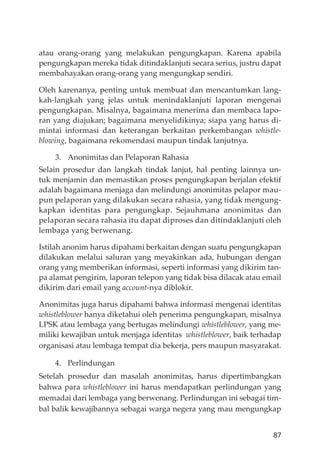 87
atau orang-orang yang melakukan pengungkapan. Karena apabila
pengungkapan mereka tidak ditindaklanjuti secara serius, justru dapat
membahayakan orang-orang yang mengungkap sendiri.
Oleh karenanya, penting untuk membuat dan mencantumkan lang-
kah-langkah yang jelas untuk menindaklanjuti laporan mengenai
pengungkapan. Misalnya, bagaimana menerima dan membaca lapo-
ran yang diajukan; bagaimana menyelidikinya; siapa yang harus di-
mintai informasi dan keterangan berkaitan perkembangan whistle-
blowing, bagaimana rekomendasi maupun tindak lanjutnya.
3. Anonimitas dan Pelaporan Rahasia
Selain prosedur dan langkah tindak lanjut, hal penting lainnya un-
tuk menjamin dan memastikan proses pengungkapan berjalan efektif
adalah bagaimana menjaga dan melindungi anonimitas pelapor mau-
pun pelaporan yang dilakukan secara rahasia, yang tidak mengung-
kapkan identitas para pengungkap. Sejauhmana anonimitas dan
pelaporan secara rahasia itu dapat diproses dan ditindaklanjuti oleh
lembaga yang berwenang.
Istilah anonim harus dipahami berkaitan dengan suatu pengungkapan
dilakukan melalui saluran yang meyakinkan ada, hubungan dengan
orang yang memberikan informasi, seperti informasi yang dikirim tan-
pa alamat pengirim, laporan telepon yang tidak bisa dilacak atau email
dikirim dari email yang account-nya diblokir.
Anonimitas juga harus dipahami bahwa informasi mengenai identitas
whistleblower hanya diketahui oleh penerima pengungkapan, misalnya
LPSK atau lembaga yang bertugas melindungi whistleblower, yang me-
miliki kewajiban untuk menjaga identitas whistleblower, baik terhadap
organisasi atau lembaga tempat dia bekerja, pers maupun masyarakat.
4. Perlindungan
Setelah prosedur dan masalah anonimitas, harus dipertimbangkan
bahwa para whistleblower ini harus mendapatkan perlindungan yang
memadai dari lembaga yang berwenang. Perlindungan ini sebagai tim-
bal balik kewajibannya sebagai warga negera yang mau mengungkap
 