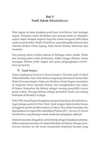 Bab V
Proﬁl Tokoh Whistleblower
Pada bagian ini akan disajikan proﬁl para whistleblower dari berbagai
negara. Penyajian narasi ketokohan para peniup peluit ini ditujukan
supaya dapat menjadi inspirasi bagi kita untuk mengenal lebih dekat
sosok-sosok tersebut. Proﬁl whistleblower yang ditampilkan berasal dari
Amerika Serikat, China, Jepang, India, Korea Selatan, Indonesia, dan
Australia.
Para peniup peluit tersebut bekerja di berbagai sektor publik. Mulai
dari seorang polisi analis pertahanan, dokter hingga direktur utama
bayangan. Berikut proﬁl singkat dan peran pengungkapan (whistle-
blowing) mereka:
Frank Serpico
Nama lengkapnya Francesco Vincent Serpico. Dia lahir pada 14 April
1936 di Brooklyn, New York. Kedua orang tuanya bernama Vincenco dan
Mario Giovanna Serpico. Pada usia 18 tahun, Frank Serpico mendaftar
di Angkatan Darat Amerika Serikat, dan menghabiskan dua tahun
di Korea. Kemudian dia bekerja sebagai seorang penyelidik swasta
paruh waktu. Dia juga bekerja sebagai penasehat muda saat sedang
berkuliah di Brooklyn College.
Pada 1959, Frank Serpico bergabung dengan kepolisian dan dilantik se-
bagai petugas patroli di New York. Anak imigran Italia tersebut lantas
menggeluti profesi tersebut selama 12 tahun. Dua tahun kemudian dia
dipindahkan ke bagian Biro Identiﬁkasi Pidana (BCI – Bureau of Criminal
Identiﬁcation) yang bertugas untuk melakukan pengajuan sidik jari.
Serpico kemudian ditugaskan untuk bekerja dengan berpakaian preman,
laiknya sedang menyamar, di wilayah Brooklyn dan Bronx. Dengan pem-
bawaan barunya itu dia mulai mengetahui terjadinya korupsi yang
 