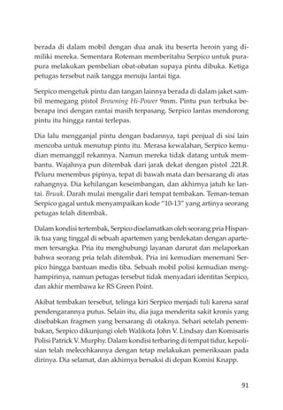 91
berada di dalam mobil dengan dua anak itu beserta heroin yang di-
miliki mereka. Sementara Roteman memberitahu Serpico untuk pura-
pura melakukan pembelian obat-obatan supaya pintu dibuka. Ketiga
petugas tersebut naik tangga menuju lantai tiga.
Serpico mengetuk pintu dan tangan lainnya berada di dalam jaket sam-
bil memegang pistol Browning Hi-Power 9mm. Pintu pun terbuka be-
berapa inci dengan rantai masih terpasang. Serpico lantas mendorong
pintu itu hingga rantai terlepas.
Dia lalu mengganjal pintu dengan badannya, tapi penjual di sisi lain
mencoba untuk menutup pintu itu. Merasa kewalahan, Serpico kemu-
dian memanggil rekannya. Namun mereka tidak datang untuk mem-
bantu. Wajahnya pun ditembak dari jarak dekat dengan pistol .22LR.
Peluru menembus pipinya, tepat di bawah mata dan bersarang di atas
rahangnya. Dia kehilangan keseimbangan, dan akhirnya jatuh ke lan-
tai. Bruuk. Darah mulai mengalir dari tempat tembakan. Teman-teman
Serpico gagal untuk menyampaikan kode “10-13” yang artinya seorang
petugas telah ditembak.
Dalam kondisi tertembak, Serpico diselamatkan oleh seorang pria Hispan-
ik tua yang tinggal di sebuah apartemen yang berdekatan dengan aparte-
men tersangka. Pria itu menghubungi layanan darurat dan melaporkan
bahwa seorang pria telah ditembak. Pria ini kemudian menemani Ser-
pico hingga bantuan medis tiba. Sebuah mobil polisi kemudian meng-
hampirinya, namun petugas tersebut tidak menyadari identitas Serpico,
dan akhir membawa ke RS Green Point.
Akibat tembakan tersebut, telinga kiri Serpico menjadi tuli karena saraf
pendengarannya putus. Selain itu, dia juga menderita sakit kronis yang
disebabkan fragmen yang bersarang di otaknya. Sehari setelah penem-
bakan, Serpico dikunjungi oleh Walikota John V. Lindsay dan Komisaris
Polisi Patrick V. Murphy. Dalam kondisi terbaring di tempat tidur, kepoli-
sian telah melecehkannya dengan tetap melakukan pemeriksaan pada
dirinya. Dia selamat, dan akhirnya bersaksi di depan Komisi Knapp.
 