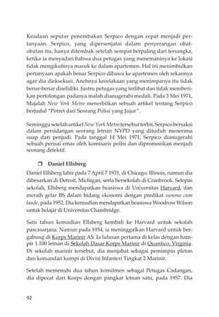 92
Keadaan seputar penembakan Serpico dengan cepat menjadi per-
tanyaan. Serpico, yang dipersenjatai dalam penyerangan obat-
obatan itu, hanya ditembak setelah sempat berpaling dari tersangka,
ketika ia menyadari bahwa dua petugas yang menemaninya ke lokasi
tidak mengikutinya masuk ke dalam apartemen. Hal ini menimbulkan
pertanyaan apakah benar Serpico dibawa ke apartemen oleh rekannya
agar dia dieksekusi. Anehnya kecelakaan yang menimpanya itu tidak
benar-benar diselidiki. Justru petugas yang terlibat dan tidak memberi-
kan pertolongan padanya malah dianugerahi medali. Pada 3 Mei 1971,
Majalah New York Metro menerbitkan sebuah artikel tentang Serpico
berjudul “Potret dari Seorang Polisi yang Jujur”.
SeminggusetelahartikelNewYorkMetrotersebutterbit,Serpicobersaksi
dalam persidangan seorang letnan NYPD yang dituduh menerima
suap dari penjudi. Pada tanggal 14 Mei 1971, Serpico dianugerahi
sebuah perisai emas oleh komisaris polisi dan dipromosikan menjadi
seorang detektif.
Daniel Ellsberg
Daniel Ellsberg lahir pada 7 April 7 1931, di Chicago, Illinois, namun dia
dibesarkan di Detroit, Michigan, serta bersekolah di Cranbrook. Selepas
sekolah, Ellsberg mendapatkan beasiswa di Universitas Harvard, dan
meraih gelar BS dalam bidang ekonomi dengan predikat summa cum
laude, pada 1952. Dia kemudian mendapatkan beasiswa Woodrow Wilson
untuk belajar di Universitas Chambridge.
Satu tahun kemudian Ellsberg kembali ke Harvard untuk sekolah
pascasarjana. Namun pada 1954, ia meninggalkan Harvard untuk ber-
gabung di Korps Marinir AS. Ia lulusan pertama di kelas dengan ham-
pir 1.100 letnan di Sekolah Dasar Korps Marinir di Quantico, Virginia.
Di sekolah marinir tersebut, dia menjabat sebagai pemimpin pleton
dan komandan kompi di Divisi Infanteri Tingkat 2 Marinir.
Setelah memenuhi dua tahun komitmen sebagai Petugas Cadangan,
dia dipecat dari Korps dengan pangkat letnan satu, pada 1957. Dia
 