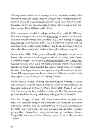 94
Ellsberg memutuskan untuk menggandakan dokumen tersebut. Dia
menemui beberapa orang yang belakangan turut mempengaruhi si-
kapnya, antara lain Gary Snyder, penyair yang kritis melawan kebi-
jakan luar negeri AS pada masa itu. Ellsberg sebelumnya pernah ber-
temu dengan Gary di Kyoto pada 1960an.
Pada masa-masa itu telah terjadi perubahan sikap pada diri Ellsberg.
Dia mulai menghadiri acara-acara antiperang. Dia merasa makin ter-
cerahkan setelah menghadiri.konferensi Liga Anti Perang di Haver-
ford College pada Agustus 1969. Dalam konferensi tersebut Ellsberg
mendengarkan pidato Randy Kehler, yang kelak mempengaruhinya
dalam bersikap maupun bertindak terhadap kebĳakan perang AS.
Selama tahun 1970, Ellsberg secara diam-diam berusaha untuk mem-
bujuk beberapa senator AS yang simpatik, di antaranya, Ketua Senat
Komite Hubungan Luar Negeri, J. William Fulbright, dan George Mc-
Govern, seorang senat yang antiperang. Ellsberg memberikan kertas
tersebut di forum Senat melalui dua senator tersebut karena seorang
Senator tidak dapat dituntut atas apapun yang dikatakannya di luar
Senat. Ellsberg mengatakan kepada Senator AS bahwa mereka harus
siap dipenjara untuk mengakhiri Perang Vietnam.
Selain kepada senator, Ellsberg juga membagikan beberapa salinan
dari dokumen tersebut untuk diedarkan secara pribadi, termasuk di
kalangan sarjana di Institute for Policy Studies (IPS) Media besar New
York Times juga dia bagi melalui reporternya, Neil Sheehan, dengan
jaminan kerahasiaan yang belakangan dilanggar Sheehan sendiri.
Pada hari Minggu, 13 Juni 1971, Times menerbitkan dokumen per-
tama dari sembilan kutipan dan komentar dari kumpulan dokumen
sebanyak 7.000 halaman itu. Pemerintahan Nixon lantas mengajukan
keberatan atas pemuatan itu dan mengajukan gugatan kepada
pengadilan. Pengadilan mengabulkannya permintaan Nixon.
Pengadilan memutus Times dilarang menerbitkan artikel selama
15 hari.
 