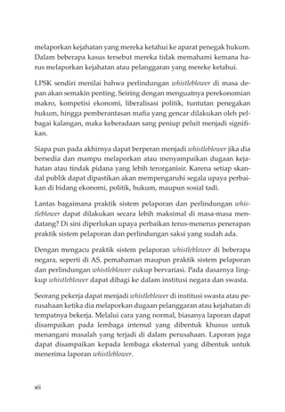 xii
melaporkan kejahatan yang mereka ketahui ke aparat penegak hukum.
Dalam beberapa kasus tersebut mereka tidak memahami kemana ha-
rus melaporkan kejahatan atau pelanggaran yang mereke ketahui.
LPSK sendiri menilai bahwa perlindungan whistleblower di masa de-
pan akan semakin penting. Seiring dengan menguatnya perekonomian
makro, kompetisi ekonomi, liberalisasi politik, tuntutan penegakan
hukum, hingga pemberantasan maﬁa yang gencar dilakukan oleh pel-
bagai kalangan, maka keberadaan sang peniup peluit menjadi signiﬁ-
kan.
Siapa pun pada akhirnya dapat berperan menjadi whistleblower jika dia
bersedia dan mampu melaporkan atau menyampaikan dugaan keja-
hatan atau tindak pidana yang lebih terorganisir. Karena setiap skan-
dal publik dapat dipastikan akan mempengaruhi segala upaya perbai-
kan di bidang ekonomi, politik, hukum, maupun sosial tadi.
Lantas bagaimana praktik sistem pelaporan dan perlindungan whis-
tleblower dapat dilakukan secara lebih maksimal di masa-masa men-
datang? Di sini diperlukan upaya perbaikan terus-menerus penerapan
praktik sistem pelaporan dan perlindungan saksi yang sudah ada.
Dengan mengacu praktik sistem pelaporan whistleblower di beberapa
negara, seperti di AS, pemahaman maupun praktik sistem pelaporan
dan perlindungan whistleblower cukup bervariasi. Pada dasarnya ling-
kup whistleblower dapat dibagi ke dalam institusi negara dan swasta.
Seorang pekerja dapat menjadi whistleblower di institusi swasta atau pe-
rusahaan ketika dia melaporkan dugaan pelanggaran atau kejahatan di
tempatnya bekerja. Melalui cara yang normal, biasanya laporan dapat
disampaikan pada lembaga internal yang dibentuk khusus untuk
menangani masalah yang terjadi di dalam perusahaan. Laporan juga
dapat disampaikan kepada lembaga eksternal yang dibentuk untuk
menerima laporan whistleblower.
 