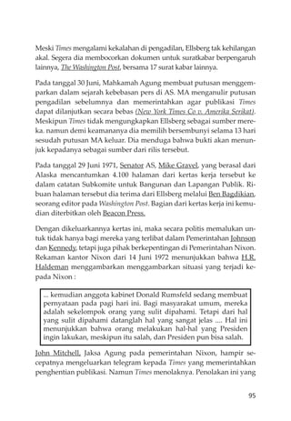 95
Meski Times mengalami kekalahan di pengadilan, Ellsberg tak kehilangan
akal. Segera dia membocorkan dokumen untuk suratkabar berpengaruh
lainnya, The Washington Post, bersama 17 surat kabar lainnya.
Pada tanggal 30 Juni, Mahkamah Agung membuat putusan menggem-
parkan dalam sejarah kebebasan pers di AS. MA menganulir putusan
pengadilan sebelumnya dan memerintahkan agar publikasi Times
dapat dilanjutkan secara bebas (New York Times Co v. Amerika Serikat).
Meskipun Times tidak mengungkapkan Ellsberg sebagai sumber mere-
ka. namun demi keamananya dia memilih bersembunyi selama 13 hari
sesudah putusan MA keluar. Dia menduga bahwa bukti akan menun-
juk kepadanya sebagai sumber dari rilis tersebut.
Pada tanggal 29 Juni 1971, Senator AS, Mike Gravel, yang berasal dari
Alaska mencantumkan 4.100 halaman dari kertas kerja tersebut ke
dalam catatan Subkomite untuk Bangunan dan Lapangan Publik. Ri-
buan halaman tersebut dia terima dari Ellsberg melalui Ben Bagdikian,
seorang editor pada Washington Post. Bagian dari kertas kerja ini kemu-
dian diterbitkan oleh Beacon Press.
Dengan dikeluarkannya kertas ini, maka secara politis memalukan un-
tuk tidak hanya bagi mereka yang terlibat dalam Pemerintahan Johnson
dan Kennedy, tetapi juga pihak berkepentingan di Pemerintahan Nixon.
Rekaman kantor Nixon dari 14 Juni 1972 menunjukkan bahwa H.R.
Haldeman menggambarkan menggambarkan situasi yang terjadi ke-
pada Nixon :
... kemudian anggota kabinet Donald Rumsfeld sedang membuat
pernyataan pada pagi hari ini. Bagi masyarakat umum, mereka
adalah sekelompok orang yang sulit dipahami. Tetapi dari hal
yang sulit dipahami datanglah hal yang sangat jelas .... Hal ini
menunjukkan bahwa orang melakukan hal-hal yang Presiden
ingin lakukan, meskipun itu salah, dan Presiden pun bisa salah.
John Mitchell, Jaksa Agung pada pemerintahan Nixon, hampir se-
cepatnya mengeluarkan telegram kepada Times yang memerintahkan
penghentian publikasi. Namun Times menolaknya. Penolakan ini yang
 