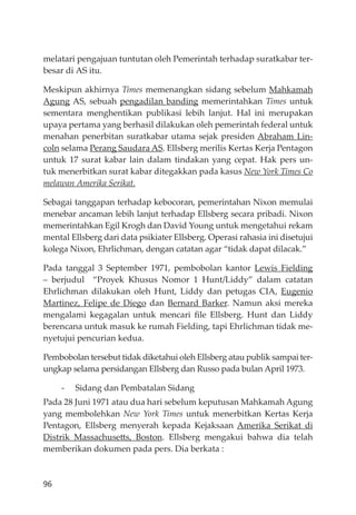 96
melatari pengajuan tuntutan oleh Pemerintah terhadap suratkabar ter-
besar di AS itu.
Meskipun akhirnya Times memenangkan sidang sebelum Mahkamah
Agung AS, sebuah pengadilan banding memerintahkan Times untuk
sementara menghentikan publikasi lebih lanjut. Hal ini merupakan
upaya pertama yang berhasil dilakukan oleh pemerintah federal untuk
menahan penerbitan suratkabar utama sejak presiden Abraham Lin-
coln selama Perang Saudara AS. Ellsberg merilis Kertas Kerja Pentagon
untuk 17 surat kabar lain dalam tindakan yang cepat. Hak pers un-
tuk menerbitkan surat kabar ditegakkan pada kasus New York Times Co
melawan Amerika Serikat.
Sebagai tanggapan terhadap kebocoran, pemerintahan Nixon memulai
menebar ancaman lebih lanjut terhadap Ellsberg secara pribadi. Nixon
memerintahkan Egil Krogh dan David Young untuk mengetahui rekam
mental Ellsberg dari data psikiater Ellsberg. Operasi rahasia ini disetujui
kolega Nixon, Ehrlichman, dengan catatan agar “tidak dapat dilacak.”
Pada tanggal 3 September 1971, pembobolan kantor Lewis Fielding
– berjudul “Proyek Khusus Nomor 1 Hunt/Liddy” dalam catatan
Ehrlichman dilakukan oleh Hunt, Liddy dan petugas CIA, Eugenio
Martinez, Felipe de Diego dan Bernard Barker. Namun aksi mereka
mengalami kegagalan untuk mencari ﬁle Ellsberg. Hunt dan Liddy
berencana untuk masuk ke rumah Fielding, tapi Ehrlichman tidak me-
nyetujui pencurian kedua.
Pembobolan tersebut tidak diketahui oleh Ellsberg atau publik sampai ter-
ungkap selama persidangan Ellsberg dan Russo pada bulan April 1973.
- Sidang dan Pembatalan Sidang
Pada 28 Juni 1971 atau dua hari sebelum keputusan Mahkamah Agung
yang membolehkan New York Times untuk menerbitkan Kertas Kerja
Pentagon, Ellsberg menyerah kepada Kejaksaan Amerika Serikat di
Distrik Massachusetts, Boston. Ellsberg mengakui bahwa dia telah
memberikan dokumen pada pers. Dia berkata :
 