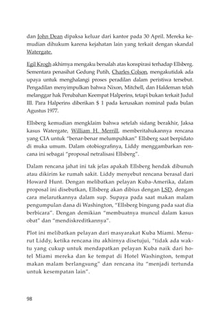 98
dan John Dean dipaksa keluar dari kantor pada 30 April. Mereka ke-
mudian dihukum karena kejahatan lain yang terkait dengan skandal
Watergate.
Egil Krogh akhirnya mengaku bersalah atas konspirasi terhadap Ellsberg.
Sementara penasihat Gedung Putih, Charles Colson, mengakutidak ada
upaya untuk menghalangi proses peradilan dalam peristiwa tersebut.
Pengadilan menyimpulkan bahwa Nixon, Mitchell, dan Haldeman telah
melanggar hak Perubahan Keempat Halperins, tetapi bukan terkait Judul
III. Para Halperins diberikan $ 1 pada kerusakan nominal pada bulan
Agustus 1977.
Ellsberg kemudian mengklaim bahwa setelah sidang berakhir, Jaksa
kasus Watergate, William H. Merrill, memberitahukannya rencana
yang CIA untuk “benar-benar melumpuhkan” Ellsberg saat berpidato
di muka umum. Dalam otobiograﬁnya, Liddy menggambarkan ren-
cana ini sebagai “proposal netralisasi Ellsberg”.
Dalam rencana jahat ini tak jelas apakah Ellsberg hendak dibunuh
atau dikirim ke rumah sakit. Liddy menyebut rencana berasal dari
Howard Hunt. Dengan melibatkan pelayan Kuba-Amerika, dalam
proposal ini disebutkan, Ellsberg akan dibius dengan LSD, dengan
cara melarutkannya dalam sup. Supaya pada saat makan malam
pengumpulan dana di Washington, “Ellsberg bingung pada saat dia
berbicara”. Dengan demikian “membuatnya muncul dalam kasus
obat” dan “mendiskreditkannya”.
Plot ini melibatkan pelayan dari masyarakat Kuba Miami. Menu-
rut Liddy, ketika rencana itu akhirnya disetujui, “tidak ada wak-
tu yang cukup untuk mendapatkan pelayan Kuba naik dari ho-
tel Miami mereka dan ke tempat di Hotel Washington, tempat
makan malam berlangsung” dan rencana itu “menjadi tertunda
untuk kesempatan lain”.
 