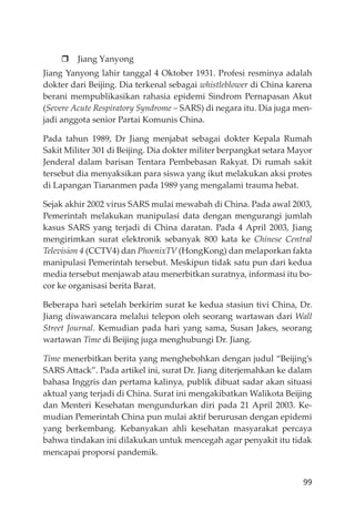 99
Jiang Yanyong
Jiang Yanyong lahir tanggal 4 Oktober 1931. Profesi resminya adalah
dokter dari Beĳing. Dia terkenal sebagai whistleblower di China karena
berani mempublikasikan rahasia epidemi Sindrom Pernapasan Akut
(Severe Acute Respiratory Syndrome – SARS) di negara itu. Dia juga men-
jadi anggota senior Partai Komunis China.
Pada tahun 1989, Dr Jiang menjabat sebagai dokter Kepala Rumah
Sakit Militer 301 di Beĳing. Dia dokter militer berpangkat setara Mayor
Jenderal dalam barisan Tentara Pembebasan Rakyat. Di rumah sakit
tersebut dia menyaksikan para siswa yang ikut melakukan aksi protes
di Lapangan Tiananmen pada 1989 yang mengalami trauma hebat.
Sejak akhir 2002 virus SARS mulai mewabah di China. Pada awal 2003,
Pemerintah melakukan manipulasi data dengan mengurangi jumlah
kasus SARS yang terjadi di China daratan. Pada 4 April 2003, Jiang
mengirimkan surat elektronik sebanyak 800 kata ke Chinese Central
Television 4 (CCTV4) dan PhoenixTV (HongKong) dan melaporkan fakta
manipulasi Pemerintah tersebut. Meskipun tidak satu pun dari kedua
media tersebut menjawab atau menerbitkan suratnya, informasi itu bo-
cor ke organisasi berita Barat.
Beberapa hari setelah berkirim surat ke kedua stasiun tivi China, Dr.
Jiang diwawancara melalui telepon oleh seorang wartawan dari Wall
Street Journal. Kemudian pada hari yang sama, Susan Jakes, seorang
wartawan Time di Beĳing juga menghubungi Dr. Jiang.
Time menerbitkan berita yang menghebohkan dengan judul “Beĳing’s
SARS Attack”. Pada artikel ini, surat Dr. Jiang diterjemahkan ke dalam
bahasa Inggris dan pertama kalinya, publik dibuat sadar akan situasi
aktual yang terjadi di China. Surat ini mengakibatkan Walikota Beĳing
dan Menteri Kesehatan mengundurkan diri pada 21 April 2003. Ke-
mudian Pemerintah China pun mulai aktif berurusan dengan epidemi
yang berkembang. Kebanyakan ahli kesehatan masyarakat percaya
bahwa tindakan ini dilakukan untuk mencegah agar penyakit itu tidak
mencapai proporsi pandemik.
 