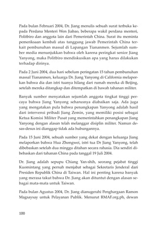 100
Pada bulan Februari 2004, Dr. Jiang menulis sebuah surat terbuka ke-
pada Perdana Menteri Wen Jiabao, beberapa wakil perdana menteri,
Politbiro dan anggota lain dari Pemerintah China. Surat itu meminta
pemeriksaan kembali atas tanggung jawab Pemerintah China ter-
kait pembunuhan massal di Lapangan Tiananmen. Sejumlah sum-
ber media menunjukkan bahwa oleh karena peringkat senior Jiang
Yanyong, maka Politbiro mendiskusikan apa yang harus dilakukan
terhadap dirinya.
Pada 2 Juni 2004, dua hari sebelum peringatan 15 tahun pembunuhan
massal Tiananmen, keluarga Dr. Jiang Yanyong di California melapor-
kan bahwa dia dan istri tuanya hilang dari rumah mereka di Beĳing,
setelah mereka ditangkap dan ditempatkan di bawah tahanan militer.
Banyak sumber menyatakan sejumlah anggota tingkat tinggi per-
caya bahwa Jiang Yanyong seharusnya diabaikan saja. Ada juga
yang mengatakan pula bahwa penangkapan Yanyong adalah hasil
dari intervensi pribadi Jiang Zemin, yang memiliki posisi sebagai
Ketua Komisi Militer Pusat yang memerintahkan penangkapan Jiang
Yanyong dengan alasan telah melanggar disiplin militer. Namun de-
sas-desus ini dianggap tidak ada hubungannya.
Pada 15 Juni 2004, sebuah sumber yang dekat dengan keluarga Jiang
melaporkan bahwa Hua Zhongwei, istri tua Dr Jiang Yanyong, telah
dibebaskan setelah dua minggu ditahan secara rahasia. Dia sendiri di-
bebaskan dari tahanan China pada tanggal 19 Juli 2004.
Dr. Jiang adalah sepupu Chiang Yan-shih, seorang pejabat tinggi
Kuomintang yang pernah menjabat sebagai Sekretaris Jenderal dari
Presiden Republik China di Taiwan. Hal ini penting karena banyak
yang merasa takut bahwa Dr. Jiang akan dituntut dengan alasan se-
bagai mata-mata untuk Taiwan.
Pada bulan Agustus 2004, Dr. Jiang dianugerahi Penghargaan Ramon
Magsaysay untuk Pelayanan Publik. Menurut RMAF.org.ph, dewan
 