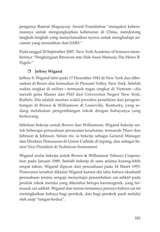 101
pengurus Ramon Magsaysay Award Foundation “mengakui kebera-
niannya untuk mengungkapkan kebenaran di China, mendorong
langkah-langkah yang menyelamatkan nyawa untuk menghadapi an-
caman yang mematikan dari SARS.”
Pada tanggal 20 September 2007, New York Academy of Sciences mem-
berinya “Penghargaan Ilmuwan atas Hak Asasi Manusia The Heinz R.
Pagels.”
Jeffrey Wigand
Jeﬀrey S. Wigand lahir pada 17 Desember 1942 di New York dan dibe-
sarkan di Bronx dan kemudian di Pleasant Valley, New York. Setelah
waktu singkat di militer—termasuk tugas singkat di Vietnam—dia
meraih gelar Master dan PhD dari Universitas Negeri New York,
Buﬀalo. Dia adalah mantan wakil presiden penelitian dan pengem-
bangan di Brown & Williamson di Louisville, Kentucky, yang se-
dang melakukan pengembangan rokok dengan bahayanya yang
berkurang.
Sebelum bekerja untuk Brown dan Williamson, Wigand bekerja un-
tuk beberapa perusahaan perawatan kesehatan, termasuk Pﬁzer dan
Johnson & Johnson. Selain itu, ia bekerja sebagai General Manager
dan Direktur Pemasaran di Union Carbide di Jepang, dan sebagai Se-
nior Vice President di Technicon Instrument.
Wigand mulai bekerja untuk Brown & Williamson Tobacco Corpora-
tion pada Januari 1989. Setelah bekerja di sana selama kurang-lebih
empat tahun, Wigand dipecat dari perusahaan pada 24 Maret 1993.
Pemecatan tersebut diklaim Wigand karena dia tahu bahwa eksekutif
perusahaan teratas sengaja menyetujui penambahan zat adiktif pada
produk rokok mereka yang diketahui berupa karsinogenik, yang ter-
masuk zat adiktif. Wigand dan teman-temannya percaya bahwa zat ini
meningkatkan bahaya bagi perokok, dan bagi perokok pasif melalui
efek asap “tangan-kedua”.
 