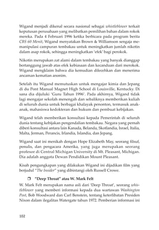 102
Wigand menjadi dikenal secara nasional sebagai whistleblower terkait
keputusan perusahaan yang melibatkan pemilihan bahan dalam rokok
mereka. Pada 4 Februari 1996 ketika berbicara pada program berita
CBS 60 Menit, Wigand menyatakan Brown & Williamson sengaja me-
manipulasi campuran tembakau untuk meningkatkan jumlah nikotin
dalam asap rokok, sehingga meningkatkan ‘efek’ bagi perokok.
Nikotin merupakan zat alami dalam tembakau yang banyak dianggap
bertanggung jawab atas efek kebiasaan dan kecanduan dari merokok.
Wigand mengklaim bahwa dia kemudian dilecehkan dan menerima
ancaman kematian anonim.
Setelah itu Wigand memutuskan untuk mengajar kimia dan Jepang
di du Pont Manual Magnet High School di Louisville, Kentucky. Di
sana dia dĳuluki ‘Guru Tahun 1996’. Pada akhirnya, Wigand tidak
lagi mengajar sekolah menengah dan sebaliknya memberikan kuliah
di seluruh dunia untuk berbagai khalayak penonton, termasuk anak-
anak, mahasiswa kedokteran dan hukum dan pembuat kebĳakan.
Wigand telah memberikan konsultasi kepada Pemerintah di seluruh
dunia tentang kebĳakan pengendalian tembakau. Negara yang pernah
diberi konsultasi antara lain Kanada, Belanda, Skotlandia, Israel, Italia,
Malta, Jerman, Perancis, Irlandia, Islandia, dan Jepang.
Wigand saat ini menikah dengan Hope Elizabeth May, seorang ﬁlsuf,
penulis, dan pengacara Amerika, yang juga merupakan seorang
profesor di Central Michigan University di Mt. Pleasant, Michigan.
Dia adalah anggota Dewan Pendidikan Mount Pleasant.
Kisah pengungkapan yang dilakukan Wigand ini dĳadikan ﬁlm yang
berjudul “The Insider” yang dibintangi oleh Russell Crowe.
“Deep Throat” atau W. Mark Felt
W. Mark Felt merupakan nama asli dari ‘Deep Throat’, seorang whis-
tleblower yang memberi informasi kepada dua wartawan Washington
Post, Bob Woodward dan Carl Benstein, tentang keterlibatan Presiden
Nixon dalam ilegalitas Watergate tahun 1972. Pemberian informasi ini
 
