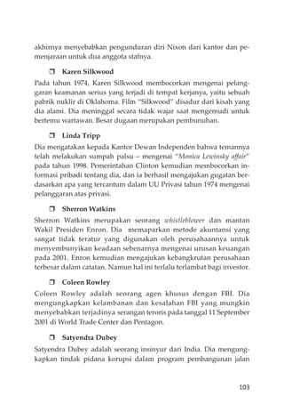 103
akhirnya menyebabkan pengunduran diri Nixon dari kantor dan pe-
menjaraan untuk dua anggota stafnya.
Karen Silkwood
Pada tahun 1974, Karen Silkwood membocorkan mengenai pelang-
garan keamanan serius yang terjadi di tempat kerjanya, yaitu sebuah
pabrik nuklir di Oklahoma. Film “Silkwood” disadur dari kisah yang
dia alami. Dia meninggal secara tidak wajar saat mengemudi untuk
bertemu wartawan. Besar dugaan merupakan pembunuhan.
Linda Tripp
Dia mengatakan kepada Kantor Dewan Independen bahwa temannya
telah melakukan sumpah palsu – mengenai “Monica Lewinsky aﬀair”
pada tahun 1998. Pemerintahan Clinton kemudian membocorkan in-
formasi pribadi tentang dia, dan ia berhasil mengajukan gugatan ber-
dasarkan apa yang tercantum dalam UU Privasi tahun 1974 mengenai
pelanggaran atas privasi.
Sherron Watkins
Sherron Watkins merupakan seorang whistleblower dan mantan
Wakil Presiden Enron. Dia memaparkan metode akuntansi yang
sangat tidak teratur yang digunakan oleh perusahaannya untuk
menyembunyikan keadaan sebenarnya mengenai urusan keuangan
pada 2001. Enron kemudian mengajukan kebangkrutan perusahaan
terbesar dalam catatan. Namun hal ini terlalu terlambat bagi investor.
Coleen Rowley
Coleen Rowley adalah seorang agen khusus dengan FBI. Dia
mengungkapkan kelambanan dan kesalahan FBI yang mungkin
menyebabkan terjadinya serangan teroris pada tanggal 11 September
2001 di World Trade Center dan Pentagon.
Satyendra Dubey
Satyendra Dubey adalah seorang insinyur dari India. Dia mengung-
kapkan tindak pidana korupsi dalam program pembangunan jalan
 