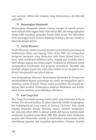 104
raya nasional. Akibat dari tindakan yang dilakukannya, dia dibunuh
pada 2003.
Shanmughan Manjunath
Shanmughan Manjunath adalah seorang manajer di sebuah perusa-
haan minyak milik negara India. Pada tahun 2005, dia mengungkapkan
skema telah terjadinya penjualan bensin tidak murni. Dia ditemukan
telah meninggal dunia di kursi belakang mobilnya, dimana tubuhnya
dipenuhi dengan peluru.
Yoichi Mizutani
Yoichi Mizutani adalah seorang presiden perusahaan penyimpanan
Nishinomiya Reizo dari Jepang. Pada tahun 2002, dia melaporkan
mengenai penipuan yang dilakukan oleh Snow Brand Food Co.
Snow telah melakukan pelabelan palsu. Daging sapi Australia diberi
label sebagai daging sapi dalam negeri. Tindakan ini dilakukan untuk
mendapatkan keuntungan dari program pemerintah ‘membeli sapi
kembali’ sebagai respon atas munculnya wabah bovine spongiform ense-
falopati atau penyakit sapi gila di Jepang.
Atas pengungkapa Mizutani, Kementerian Konstruksi & Transportasi
memerintahkan kepada perusahaan itu untuk menangguhkan opera-
sionalnya selama 16 bulan. Durasi waktu penyidikan atas skandal pe-
nipuan label tersebut. Nishinomiya akhirnya dibebaskan dari keterli-
batan dalam tindakan yang dilakukan oleh Snow.
Kim Yong-Chul
Kim Yong-Chul adalah seorang mantan jaksa yang terkemuka di Korea
Selatan. Dia menarik kritikan di antara nasionalis setelah mengungkap-
kan ketidakpantasan yang terjadi di Samsung Electronics. Kim adalah
seorang penasehat hukum Samsung teratas, sebelum mengundur-
kan diri pada tahun 2004. Ia dikenal publik oleh karena tuduhan telah
melakukan kesalahan pada tahun 2007. Dia dituduh tidak melakukan
apapun oleh Pemerintah, setelah ia memberikan dokumentasi untuk
mendukung gugatan atas kesalahan perusahaan. Gugatan tersebut
 