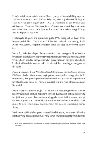 xiii
Di AS, salah satu tokoh whistleblower yang terkenal di lingkup pe-
rusahaan swasta adalah Jeﬀrey Wigand, seorang direksi di Bagian
Riset dan Pengembangan (1988-1993) perusahaan rokok Brown and
Williamson Tobacoo Corporation. Wigand memberi laporan atau
kesaksian atas praktik manipulasi kadar nikotin rokok yang diduga
terjadi di perusahaan itu.
Kisah nyata Wigand ini kemudian pada 1996 diangkat ke layar lebar
dengan judul ﬁlm “The Insider”. Film ini berhasil memenangi Piala
Oscar 1996. Jeﬀery Wigand sendiri diperankan oleh aktor hebat Russel
Crow.
Dalam konteks kehidupan bermasyarakat dan bernegara di Indonesia,
fenomena whistleblower sebenarnya memainkan peranan penting untuk
“mengubah” kondisi masyarakat dan pemerintahan menjadi lebih baik.
Apalagi, nilai-nilai moral semakin terkikis akibat persaingan yang sema-
kin ketat.
Dalam pengantar buku Moralitas dan Modernitas, di Bawah Bayang-Bayang
Nihilisme, Sudarminta mengungkapkan, masyarakat yang atomistik,
impersonal, dan penuh persaingan dalam dunia pasar dan kapitalisme,
membuat orang tidak lagi menemukan jati diri individualnya dalam jati
diri sosial.
Dalam masyarakat tersebut, jati diri individual seseorang menjadi abstrak
dan berdasarkan pilihan bebasnya sendiri. Kesadaran bahwa seseorang
menjadi warga suatu komunitas sehingga berbuat baik terhadap warga
komunitas yang lain dan bagi komunitas secara keseluruhan adalah baik
untuk dirinya sendiri juga, telah menipis dan bahkan cenderung meng-
hilang.1
Pentingnya, reﬂeksi dan penguatan nilai-nilai moral, termasuk nilai-nilai
spiritual yang diterangi akal budi yang sehat, menjadi sangat penting untuk
1 Ross Pole, Moralitas dan Modernitas, di Bawah Bayang-Bayang Nihilisme, Kanisius, 1993, hala-
man xxiii.
 