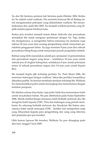 106
Xu dan Shi bertemu pertama kali bertemu pada Oktober 2004. Ketika
itu Xu adalah wakil walikota. Dia meminta bantuan Shi di Beĳing un-
tuk mengamankan pekerjaan yang didambakan walikota. Shi menye-
diakannya dan, pada Mei 2005, Xu menjadi walikota pertama yang di-
pilih melalui jajaran birokrasi kota.
Kedua pria tersebut menjadi teman dekat. Individu dan perusahaan
mendekati Shi untuk mengatur pertemuan dengan Xu. Tapi, ketika
dia mengaturnya, ia mengetahui bahwa temannya itu meminta suap
sebesar 20 juta yuan dari seorang pengembang untuk menyetujui pe-
rubahan penggunaan lahan. Xu juga meminta 8 juta yuan dari sebuah
perusahaan Hong Kong untuk menyetujui proyek pengolahan limbah.
Bahkan yang lebih memalukan adalah pos ‘penjualan’di pemerintahan
dan perusahaan negara yang besar – setidaknya 10 juta yuan untuk
sebuah pos di tingkat kabupaten, setidaknya 8 juta untuk pekerjaan
senior di sebuah perusahaan negara dan 5-6 juta yuan untuk Kepala
Biro.
Shi menjadi begitu jĳik terhadap perilaku Xu. Pada Maret 2006, Shi
memutus hubungan dengan walikota. Takut jika perilaku koruptifnya
diketahui publik, Xu berniat membalas dendam terhadap Shi. Walikota
Xu memerintahkan polisi untuk menangkap dan menuntutnya dengan
tuduhan penipuan.
Shi ditahan selama lima bulan, tapi polisi tidak bisa menemukan bukti
untuk meyakinkan hakim. Shi pun dibebaskan pada bulan September
2006. Marah melihat betapa temannya telah berbalik melawan dia, Shi
mengirim bukti kepada CDIC. Pena dan hubungan yang pernah mem-
bantu Xu sekarang berbalik melawan dia. Kesaksian Shi bukan satu-
satunya bukti untuk mencapai CDIC. Sumber lain melaporkan suap
yang dibayarkan kepada para pengembang dan uang yang diterima
dari penjualan pos-pos tersebut.
Oleh karena laporan Shi tersebut, Walikota Xu pun ditangkap pada
dini hari, tanggal 5 Juni 2009.
 