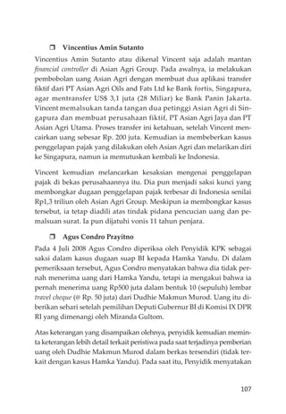 107
Vincentius Amin Sutanto
Vincentius Amin Sutanto atau dikenal Vincent saja adalah mantan
ﬁnancial controller di Asian Agri Group. Pada awalnya, ia melakukan
pembobolan uang Asian Agri dengan membuat dua aplikasi transfer
ﬁktif dari PT Asian Agri Oils and Fats Ltd ke Bank fortis, Singapura,
agar mentransfer US$ 3,1 juta (28 Miliar) ke Bank Panin Jakarta.
Vincent memalsukan tanda tangan dua petinggi Asian Agri di Sin-
gapura dan membuat perusahaan fiktif, PT Asian Agri Jaya dan PT
Asian Agri Utama. Proses transfer ini ketahuan, setelah Vincent men-
cairkan uang sebesar Rp. 200 juta. Kemudian ia membeberkan kasus
penggelapan pajak yang dilakukan oleh Asian Agri dan melarikan diri
ke Singapura, namun ia memutuskan kembali ke Indonesia.
Vincent kemudian melancarkan kesaksian mengenai penggelapan
pajak di bekas perusahaannya itu. Dia pun menjadi saksi kunci yang
membongkar dugaan penggelapan pajak terbesar di Indonesia senilai
Rp1,3 triliun oleh Asian Agri Group. Meskipun ia membongkar kasus
tersebut, ia tetap diadili atas tindak pidana pencucian uang dan pe-
malsuan surat. Ia pun dĳatuhi vonis 11 tahun penjara.
Agus Condro Prayitno
Pada 4 Juli 2008 Agus Condro diperiksa oleh Penyidik KPK sebagai
saksi dalam kasus dugaan suap BI kepada Hamka Yandu. Di dalam
pemeriksaan tersebut, Agus Condro menyatakan bahwa dia tidak per-
nah menerima uang dari Hamka Yandu, tetapi ia mengakui bahwa ia
pernah menerima uang Rp500 juta dalam bentuk 10 (sepuluh) lembar
travel cheque (@ Rp. 50 juta) dari Dudhie Makmun Murod. Uang itu di-
berikan sehari setelah pemilihan Deputi Gubernur BI di Komisi IX DPR
RI yang dimenangi oleh Miranda Gultom.
Atas keterangan yang disampaikan olehnya, penyidik kemudian memin-
ta keterangan lebih detail terkait peristiwa pada saat terjadinya pemberian
uang oleh Dudhie Makmun Murod dalam berkas tersendiri (tidak ter-
kait dengan kasus Hamka Yandu). Pada saat itu, Penyidik menyatakan
 