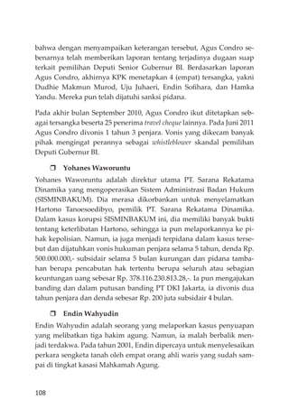 108
bahwa dengan menyampaikan keterangan tersebut, Agus Condro se-
benarnya telah memberikan laporan tentang terjadinya dugaan suap
terkait pemilihan Deputi Senior Gubernur BI. Berdasarkan laporan
Agus Condro, akhirnya KPK menetapkan 4 (empat) tersangka, yakni
Dudhie Makmun Murod, Uju Juhaeri, Endin Soﬁhara, dan Hamka
Yandu. Mereka pun telah dĳatuhi sanksi pidana.
Pada akhir bulan September 2010, Agus Condro ikut ditetapkan seb-
agai tersangka beserta 25 penerima travel cheque lainnya. Pada Juni 2011
Agus Condro divonis 1 tahun 3 penjara. Vonis yang dikecam banyak
pihak mengingat perannya sebagai whistleblower skandal pemilihan
Deputi Gubernur BI.
Yohanes Waworuntu
Yohanes Waworuntu adalah direktur utama PT. Sarana Rekatama
Dinamika yang mengoperasikan Sistem Administrasi Badan Hukum
(SISMINBAKUM). Dia merasa dikorbankan untuk menyelamatkan
Hartono Tanoesoedibyo, pemilik PT. Sarana Rekatama Dinamika.
Dalam kasus korupsi SISMINBAKUM ini, dia memiliki banyak bukti
tentang keterlibatan Hartono, sehingga ia pun melaporkannya ke pi-
hak kepolisian. Namun, ia juga menjadi terpidana dalam kasus terse-
but dan dĳatuhkan vonis hukuman penjara selama 5 tahun, denda Rp.
500.000.000,- subsidair selama 5 bulan kurungan dan pidana tamba-
han berupa pencabutan hak tertentu berupa seluruh atau sebagian
keuntungan uang sebesar Rp. 378.116.230.813.28,-. Ia pun mengajukan
banding dan dalam putusan banding PT DKI Jakarta, ia divonis dua
tahun penjara dan denda sebesar Rp. 200 juta subsidair 4 bulan.
Endin Wahyudin
Endin Wahyudin adalah seorang yang melaporkan kasus penyuapan
yang melibatkan tiga hakim agung. Namun, ia malah berbalik men-
jadi terdakwa. Pada tahun 2001, Endin dipercaya untuk menyelesaikan
perkara sengketa tanah oleh empat orang ahli waris yang sudah sam-
pai di tingkat kasasi Mahkamah Agung.
 