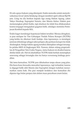 109
Di sela upaya hukum yang ditempuh, Endin mencoba untuk menyele-
saikannya lewat ‘pintu belakang’ dengan memberi upeti sebesar Rp196
juta. Uang itu dia berikan kepada tiga orang Hakim Agung, yakni
Yahya Harahap, Supraptini Sutarto, dan Marnis Kahar. Hakim pun
memenangkan pihak Endin, tapi eksekusi itu tidak bisa dilaksanakan
karena tergugat mengajukan gugatan balik, sekaligus meminta Penin-
jauan Kembali kepada MA.
Endin kaget mendengar keputusan hakim tersebut. Merasa dirugikan,
ia pun melapor ke Tim Gabungan Tindak Pidana Korupsi (TGTPK)
yang ketika itu diketuai Andi Andojo. Atas laporannya, ia mendapat
jaminan dilindungi sebagai saksi pelapor, jika perkara korupsi itu tidak
disidangkan. Ketiga hakim agung tersebut ditetapkan sebagai tersang-
ka pelaku KKN di lingkungan MA. Namun, dalam sidang praperadi-
lan di Pengadilan Tata Usaha Negara, status hukum ini dicabut karena
dinilai tidak sah. Hal ini disebabkan TGTPK tidak berhak menetapkan
seseorang sebagai tersangka dan itu hanya wewenang lembaga pera-
dilan.
Tak lama kemudian, TGTPK pun dibubarkan tanpa alasan yang jelas.
Dia buru-buru berusaha mencabut laporannya, tapi terlambat, karena
ia digugat balik oleh Marnis dan Supraptini dengan tuduhan mence-
markan nama baik. Dia pun menjadi terdakwa dan kemudian dia
diputus tiga bulan penjara dan dalam masa percobaan enam bulan.
 